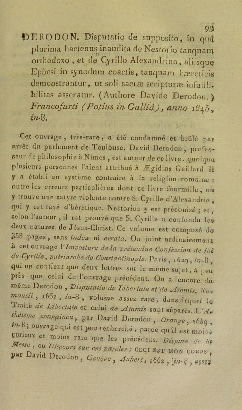 93 f) E R O D 0 N. Disputatio de suppogîto, in qtuî plurima hactenus inaudita de Nestorio lanquanj. orthodoxo , et de Cjrillo Alexandn'no, ajiisque Ephesi in sjnodum coactis, tanquam hærel-icis demonstranlur, ut soli sacrœ scripturæ iufaiili» bilitas asseratur. (Amhore Davide Derodon. ) Francofurû ( Poiius in GalluiJ} anno 1640, în-%. Cet ouvrage, très-rare, a été condamné et brûlé par arrêt du parlement de Toulouse. David Derodon, profes- seur de philosophie à Nîmes , est auteur de ce livre, qyoiqua plusieurs personnes l’aient attribué à Ægidtus Gaillard. U y a établi un système contraire à la religion romaine : outre les erreurs particulières dont ce livre fourmille, on y trouve nue satyre violente contre S. Cyrille d’Alexandrie , qui y est taxé d’hérétique. Ncstorius y est préconisé 5 et, selon l’auteur , il est prouvé que S. Cyrille a, confondu le* deux natures de Jésus-Christ. Ce volume est composé de 358 pages, sans index ni errata. Ou joint ordinairement h cet ouvrage V Imposture delà prétendue Confession de foi de Cyrille, patriarche de Constantinople. Paris , 1629 , in^ , qui ne contient que deux lettres sur le meme sujet’à peu près que celui de l’ouvrage précédent. On a encore'du même Derodon , Disputatio de Libertaie et de Atomis. ,Y«- mausii , *66? , in.8, volume assez rare , dans lequel iG Traué de Zibcr/ate et celui de Atomis sont séparés. L‘A. théisme conepincu, par David Derodon, Orange, ,66o . ’ 0Uvra8e q&i est peu recherché, parce qu’il est moins ÇWeux et moins rare que les précéder. Dispute de la , ou If cours sur ces paroles , ceci est mon cobps , * ' Da tWlon> Aubert t f, ,mi