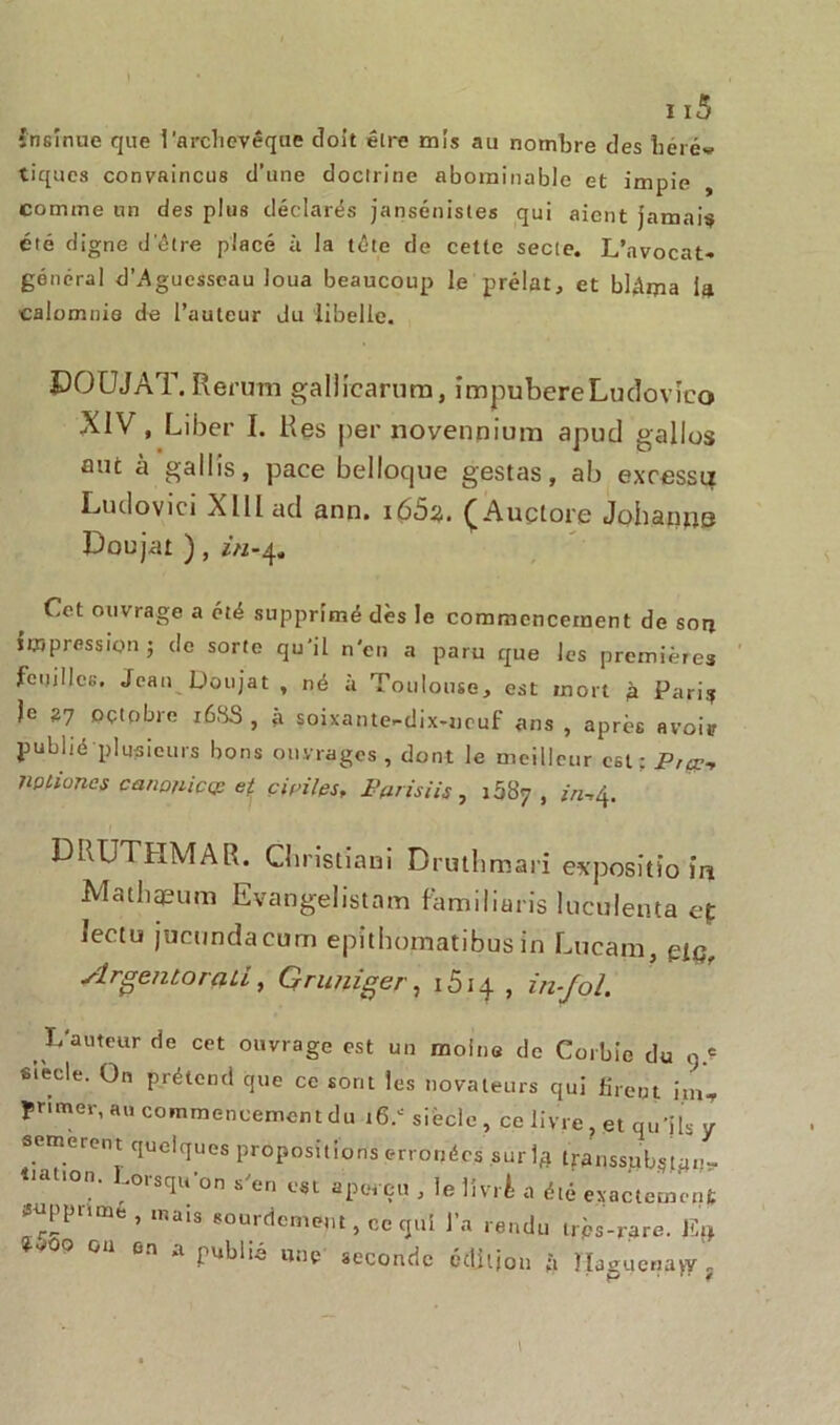 insinue que l'archevêque cîoit être mis au nombre des herév tiques convaincus d’une doctrine abominable et impie comme un des plus déclarés jansénistes qui aient jamais été digne d’être placé à la tête de cette secte. L’avocat- général d'Aguesseau loua beaucoup le prélat, et blâma la calomnie de l’auteur du libelle. ÏJOUJAT.Rerum gallicarum, impubèreLudovJco XIV, Liber I. Res per novennium apucl galles mit à gai lis, pace belloque gestas, ab excessu Ludovici XIII ad ann. i65z. (Auçtore Johaims Doujar ), in-^ Cet ouvrage a été supprimé dès le commencement de sou impression; de sorte qu’il n'en a paru que les premières feuilles. Jean Doujat , né à Toulouse, est mort à Pari? je 27 octobre 168S , à soixante-dix-neuf ans , après avoir publié plusieurs bons ouvrages, dont le meilleur est ; P,çp-, nptiüncs canonicçp et civiles, IWisiis, 1087 , ^,4. DRUTHMAR. Cbristiaui Drutbmari expositio ia Mathqpum Evangelistam familiaris luculenta ef Iectu jiictmdacum epithomatibus in Lncam, piq, Argentorali, Gruniger, 1514 , in-fol. L'auteur de cet ouvrage est un moine de Corbie du q.e siècle. On prétend que ce sont les novateurs qui firent im, primer, au commencement du .16.* siècle , ce livre, et qu’ils y sèmeront quelques propositions erronées sur],* transsub?tan- çât,on. Lorsqu’on s'en est aperçu , le livré a été exactement supprimé , mais sourdement, ce qui l’a rendu très-rare. % 9-^00 on on a publié une seconde pdjljon ;i ÎIagucria>y; l