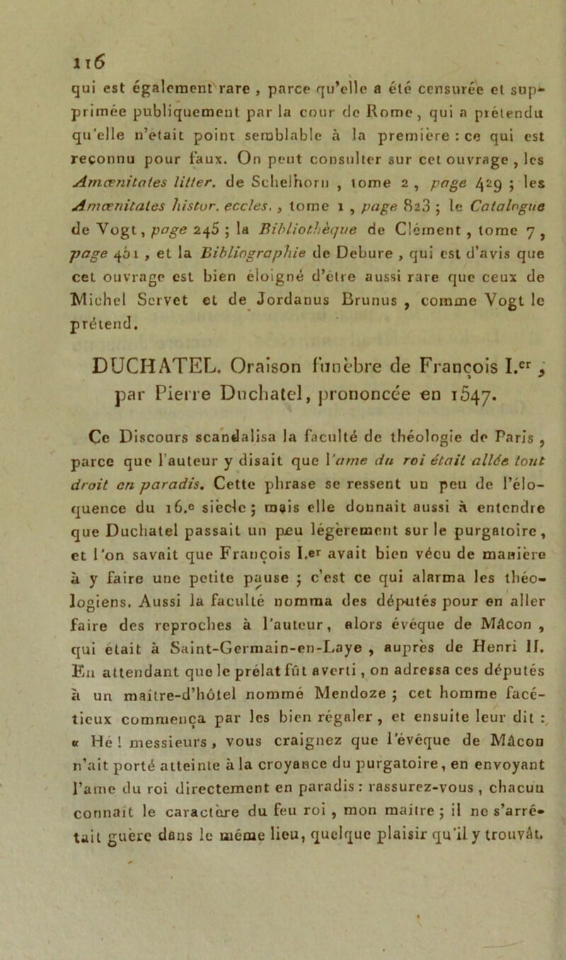 qui est également rare , parce qu’elle a été censurée et sup- primée publiquement par la cour de Rome, qui a piétendu qu’elle n’etait point semblable à la première : ce qui est reconnu pour faux. On peut consulter sur cet ouvrage , les Amcenitales litter. de Sclielhorii , tome 2 , page 42g ; les Amcenitales histur. eccles., tome 1 , page. 823 ; le Catalogue de Vogt, page 245 ; la Bibliothèque de Clément , tome 7 , page 461 , et la Bibliographie de Debure , qui est d’avis que cet ouvrage est bien èioigné d’être aussi rare que ceux de Michel Scrvet et de Jordanus Brunus , comme Vogt le prétend. DUCHATEL. Oraison funèbre de François I.er , » par Pierre Duchatel, prononcée en 1547. Çe Discours scandalisa la faculté de théologie de Paris , parce que l’auteur y disait que Yarne du roi était allée tout droit cri paradis. Cette phrase se ressent un peu de l’élo- quence du t6.e siècle; mais elle donnait aussi à entendre que Duchatel passait un peu légèrement sur le purgatoire, et l’on savait que François I.er avait bien vécu de manière à y faire une petite pause ; c’est ce qui alarma les théo- logiens. Aussi la faculté nomma des députés pour en aller faire des reproches à l'auteur, alors évéque de Mâcon , qui était à Saint-Germain-cn-Laye , auprès de Henri 11. En attendant quo le prélat fût averti, on adressa ces députés à un mailre-d’hôtel nommé Mendoze ; cet homme facé- tieux commença par les bien régaler, et ensuite leur dit « He ! messieurs, vous craignez que levéquc de Mâcou n’ait porté atteinte à la croyance du purgatoire, en envoyant l’aine du roi directement en paradis : rassurez-vous , chacun connaît le caractère du feu roi , mon maître; il ne s’arrê- tait guère dans le même lieu, quelque plaisir qu’il y trouvât.