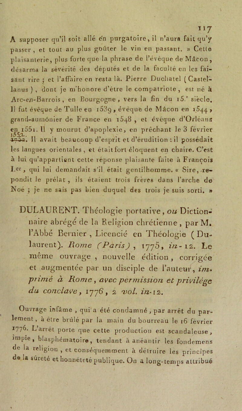 \ 117 A supposer qu’il soit allé en purgatoire, il n’aura fait qu’y passer , et tout au plus goûter le vin en passant. » Cette plaisanterie, plus forte que la phrase rie l’évéque rie Mâcon, désarma la sévérité ries députés et de la faculté en les fai- sant rire ; et l’affaire en resta là. Pierre Duchatel ( Castel- lanus ) , dont je m’honore d’être le compatriote , est né à Arc-en-Barrois , en Bourgogne, vers la fin du i5.' siècle. II fut évêque rie Tulle en 153g , évêque de Mâcon en i.5qq , grand-aumônier de France en 1648 , et évêque d’Orléans en iS5i. 11 y mourut d’apoplexie, en prêchant le 3 février -i=&a. Il avait beaucoup d’esprit et d’érudition : il possédait les langues orientales, et était fort éloquent en chaire. C’est à lui qu’appartient cette réponse plaisante faite à François I.er, qui lui demandait s'il était gentilhomme. « Sire, re- piondit le prélat , ils étaient trois frères dans l’arche de Noé j je ne sais pas bien duquel des trois je suis sorti. » DULAURENT. Théologie portative, ou Diction- naire abrégé de la Religion chrétienne, par M. l’Abbé Bernier , Licencié en Théologie ( Du- laurent). Rome (Paris), 1776, in- 12. Le même ouvrage , nouvelle édition , corrigée et augmentée par un disciple de l’auteur, ini. primé à Rome , avec permission et privilège du conclave, 1776, 2 vol. in-i2. Ouvrage infâme , qui a été condamné , par arrêt du par- lement , à être brûlé par la main du bourreau le 16 février 1776- L’arrêt porte que cette production est scandaleuse, impie, blasphématoire, tendant à anéantir les fondemens de la religion , et conséquemment à détruire les principes de la sûreté et honnêteté publique. O11 a long-temps attribué