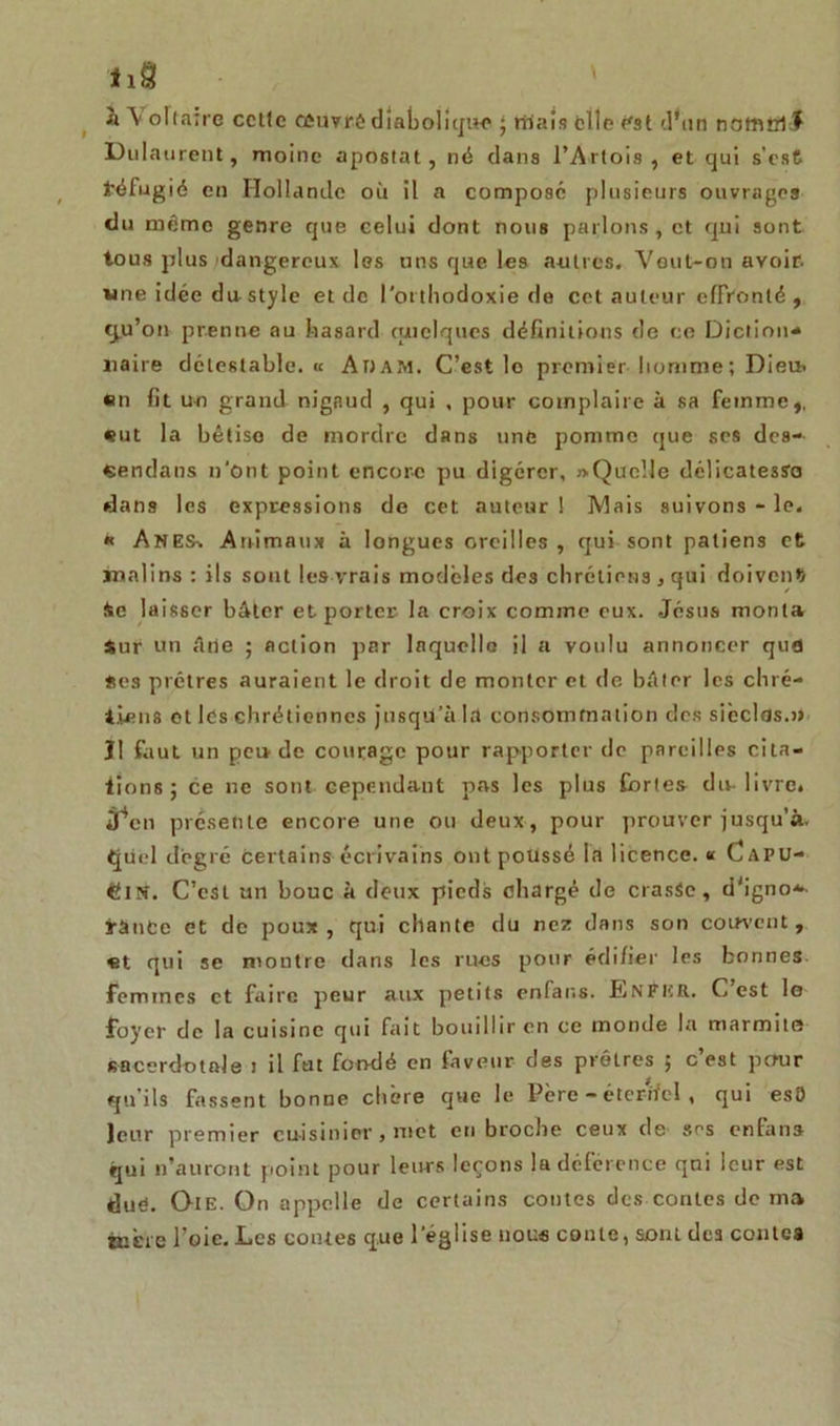 h V oltaîre ccttc muvrê dîat)oliqi«* ; niais elle est d'un notnirl.f Dulaurent, moine apostat, né dans l’Artois, et qui s’est réfugié en Hollande où il a composé plusieurs ouvrages du même genre que celui dont nous parlons, et qui sont tous plus dangereux les uns que les antres. Veut-on avoir, une idée du style et de l'orthodoxie de cet auteur effronté, qu’on prenne au hasard quelques définitions de ce Diction* naire détestable, « Adam. C’est lo premier homme; Dieu» en fit uo grand nigaud , qui , pour complaire à sa femme,, eut la bêtise de mordre dans une pomme que scs des- «endans n'ont point encore pu digérer, «.Quelle délicatesses dans les expressions de cet auteur ! IV!ais suivons - le, * Anes% Animaux à longues oreilles , qui sont patiens et malins : ils sont les vrais modèles des chrétiens, qui doivent Ae laisser bâter et porter la croix comme eux. Jésus monta Sur un âne ; action par laquelle il a voulu annoncer qufl Ses prêtres auraient le droit de monter et de bâter les chré- tiens et les chrétiennes jusqU’à la consommation des sièclds.» Il faut un pende courage pour rapporter de pareilles cita- tions; ce ne sont cependant pas les plus Cortès du-livre, lien présente encore une ou deux, pour prouver jusqu’à, tjiiel degré certains écrivains ont poussé là licence. « Capu- cin. C’est un bouc à doux pieds chargé de crasSe, d'igno*- ïànCe et de poux, qui chante du nez dans son couvent, «t qui se montre dans les rues pour édifier les bonnes femmes et faire peur aux petits enfar.s. Enfer. C est le foyer de la cuisine qui fait bouillir en ce monde la marmite sacerdotale J il fut fondé en faveur des prêtres ; c est pour qu’ils fassent bonne chère que le Père - éterifel, qui esO leur premier cuisinier, met en broche ceux de ses enfans qui n’auront point pour leurs leçons la déférence qui leur est duê. Oie. On appelle de certains contes des contes de ma tnère l’oie. Les contes que l'église nous conte, sont des contes