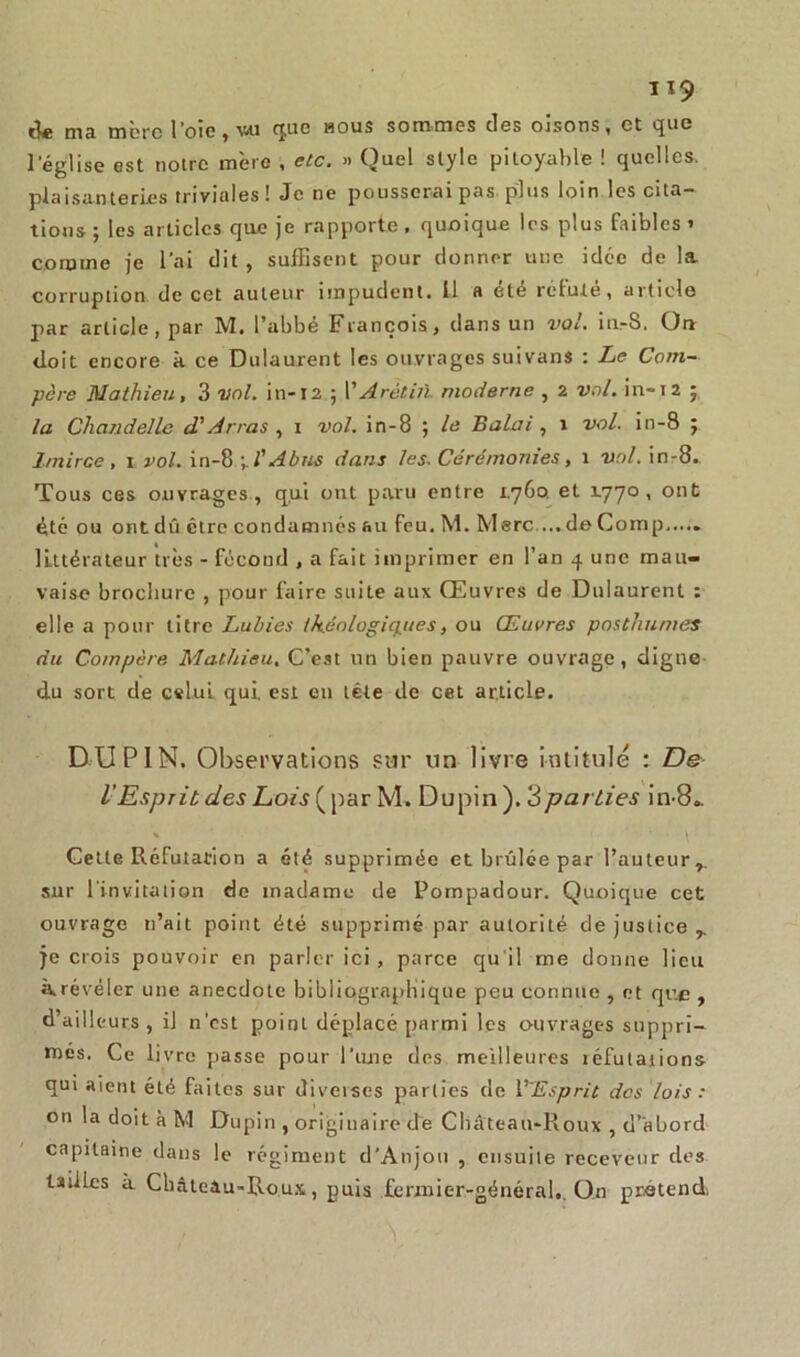 tk ma mère l’oie, vu que nous sommes des oisons, et que l’église est notre mère , etc. » Quel style pitoyable ! quelles, plaisanteries triviales! Je ne pousserai pas plus loin les cita- tions; les articles que je rapporte, quoique les plus faibles» comme je l’ai dit, suffisent pour donner une idée de la. corruption de cet auteur impudent. Il a été réfuté, article par article, par M. l’abbé François, dans un vol. in-S. Ou doit encore à ce Dulaurent les ouvrages suivans : Le Com- père Mathieu, 3 vol. in-12 ; l' Arètiit moderne , 2 vol. in-12 ; la Chandelle d'Arras , 1 vol. in-8 ; le Balai, 1 vol. in-8 ; 1/nirce, 1 vol. in-8 y l'Abus dans les. Cérémonies, 1 vol. in-8. Tous ces ouvrages , qui ont paru entre 1.760 et 1.770 , ont été ou ont dû être condamnés au feu. M. Merc ...de Coinp littérateur très - fécond , a fait imprimer en l’an q une mau- vaise brochure , pour faire suite aux Œuvres de Dulaurent : elle a pour titre Lubies th.éologiq.ues, ou Œuvres posthumes du Compère Mathieu. C’est un bien pauvre ouvrage, digne du sort de cslui. qui. est en tête de cet article. DUPIN. Observations sur un livre intitulé : De l’Esprit des Lois ( par M. Dupin ). 3parties in-8.. Cette Réfutation a été supprimée et brûlée par l’auteur,, sur l'invitation de madame de Pompadour. Quoique cet ouvrage n’ait point été supprimé par autorité de justice ,. je crois pouvoir en parler ici, parce qu'il me donne lieu krévéler une anecdote bibliographique peu connue , et que , d’ailleurs , il n’est point déplacé parmi les ouvrages suppri- més. Ce livre passe pour l’une des meilleures iéfutaiions qui aient été faites sur diverses parties de 1 ''Esprit des lois : on la doit à M Dupin , originaire de Château-Roux , d’abord capitaine dans le régiment d’Anjou , ensuite receveur des tailles à Cbâtcau-Roux, puis fermier-général,. On prétend,