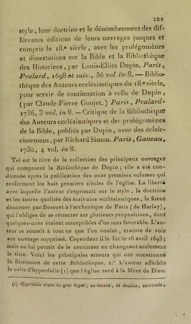 IS1 style , leur doctrine et le dénombrement des diD férentes éditions de leurs ouvrages jusques et compris le i8.e siècle , avec les prolégomènes et dissertations sur la Bible et la Bibliothèque des Historiens , par Louis-hlllies Dupin. Pans , Pralard, 1698 ttù suiv., 56 vol in-S. — Biblio- thèque des Auteurs ecclésiastiques du 18 e siècle, pour servir de continuation à celle de Dupin , (par Claude-Pierre Goujet.) Pans , Pralard» 1736, 3 vol. in 8. — Critique de la Bibliothèque des Auteurs ecclésiastiques et des prolégomènes de la Bible, publiés par Dupin, avec des eclair- cissemens, par Richard Simon. Paris , Ganeau, 1730, 4 vol. in 8. Tel est le titre de la collection des principaux ouvrages qui composent la Bibliothèque de Dupin ; elle a été con- damnée après la publication des onze premiers volumes qui renferment les huit premiers siècles de l’église. La liberté avec laquelle l’auteur s’exprimait sur le style , la doctrine et les autres qualités des écrivains ecclésiastiques , le firent dénoncer par Bossuet à l'archevêque de Paris ( de Harlay), qui l’obligea de se rétracter sur plusieurs propositions , dont quelques-unes étaient susceptibles d’un sens favorable. L’au- teur se soumit à tout ce que l’on voulut , crainte de voir son ouvrage supprimé. Cependant il le fut le 16 avril i6g3 ; mais on lui permit de le continuer en changeant seulement le titre. Voici les principales erreurs qui ont occasionné la flétrissure de cette Bibliothèque. r.° L’auteur affaiblit le culte d’hyperdulic(i) que l'église rend à la Mère de Dieu. (1) Hypcrdulic vient du grec huper , au-dessus, et doulcia, servitude.