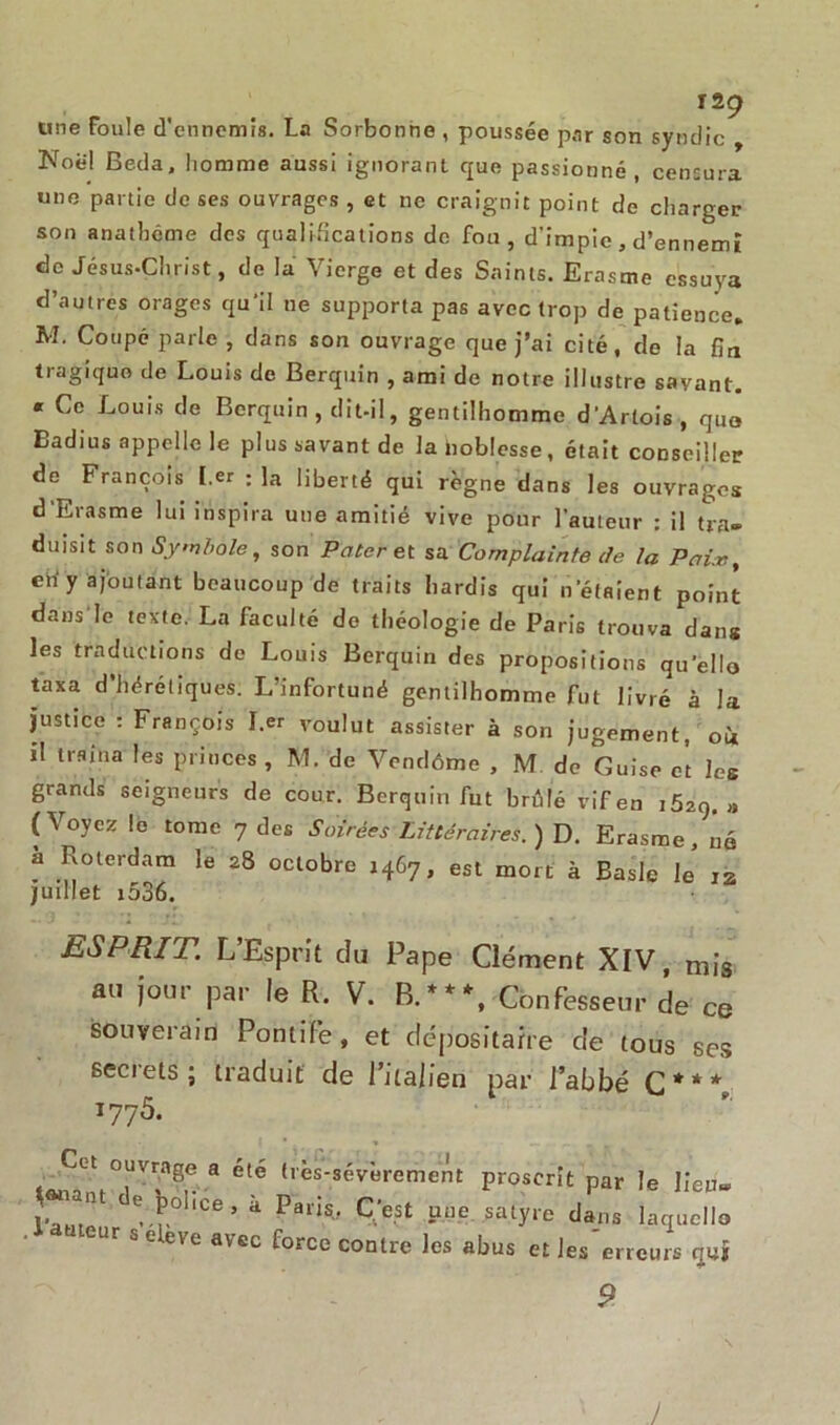 une Foule d’ennemis. La Sorbonne , poussée par son syndic Noël Beda, liomme aussi ignorant que passionné, censura une partie de ses ouvrages , et ne craignit point de charger son anathème des qualifications de fou, d’impie, d’ennemî de Jésus-Christ, de la Vierge et des Saints. Erasme essuya d’autres orages qu'il ne supporta pas avec trop de patience. M. Coupé parle , dans son ouvrage que j’ai cité, de la fin tragique de Louis de Berquin , ami de notre illustre savant. « Ce Louis de Berquin , dît-il, gentilhomme d'Artois, qua Eadius appelle le plus savant de la noblesse, était conseiller de François l.er : la liberté qui règne dans les ouvrages d Erasme lui inspira une amitié vive pour l’auteur : il tra- duisit son Symbole, son Pater et sa Complainte de la Pain, ch'y ajoutant beaucoup de traits hardis qui n’étaient point dans le texte. La faculté de théologie de Paris trouva dans les traductions de Louis Berquin des propositions qu’ello taxa d’hérétiques. L’infortuné gentilhomme fut livré à la justice : François l.er voulut assister à son jugement, où il traîna les princes , M. de Vendôme , M de Guise et les grands seigneurs de cour. Berquin fut brûlé vif en iôzq. » (Voyez le tome 7 des Soirées Littéraires.) D. Erasme, né a Roterdam le 28 octobre 1467, est mort à Basic le is juillet i536. ESPRIT. L’Esprit du Pape Clément XIV, mis au jour par le R. V. B.***, Confesseur de ce souverain Pontife, et dépositaire de tous ses seciels; traduit de l’italien par l’abbé C*** 1775. Cet ouvrage a été très-sévèrement proscrit par le lien» ET d!^lice’ i Ot u.,o satyre tll U,J. Ur & C eVe avcc force contre les abus et les erreurs qui 9 J