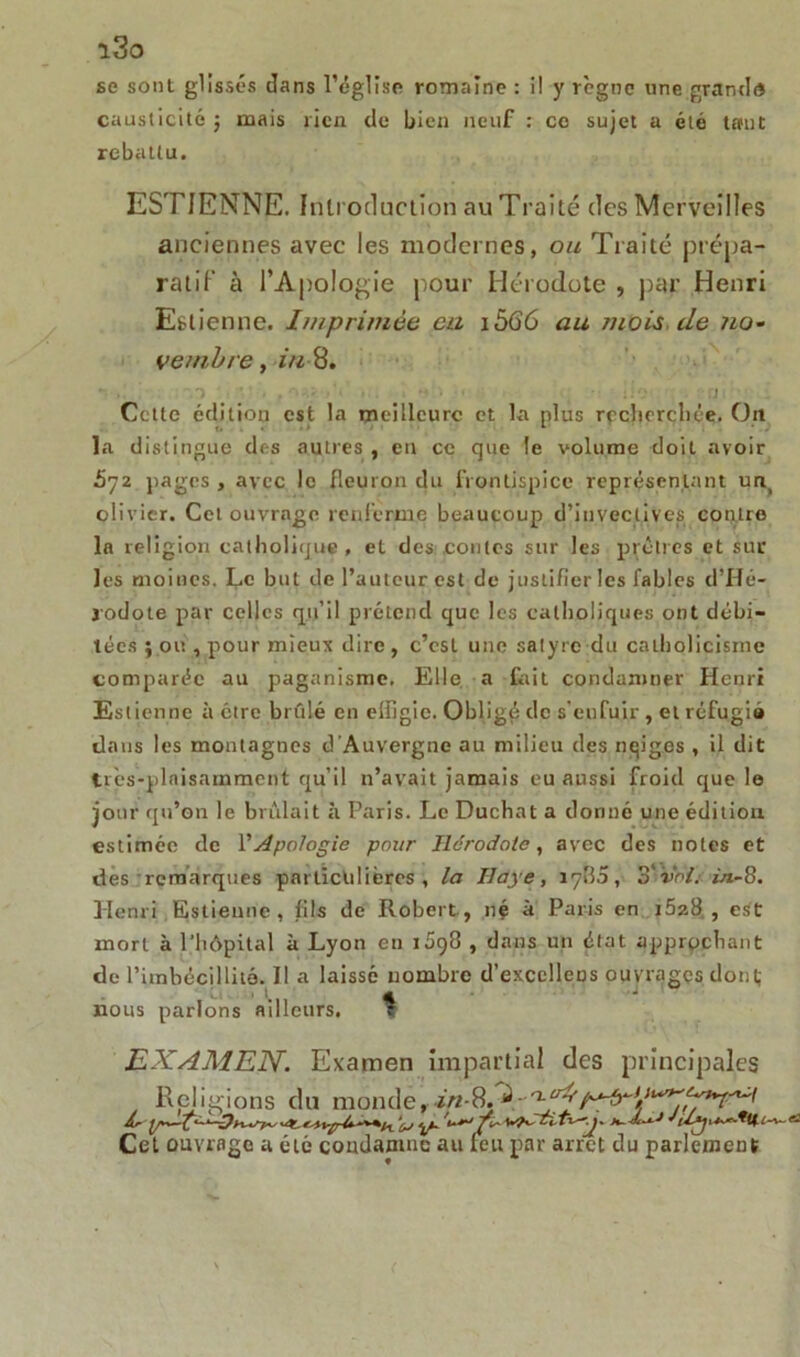 se sont glissés dans l’église romaine : il y règne une grand® causticité ; mais rien de bien neuf : ce sujet a été tant rebattu. ESTIENNE. Introduction au Traité des Merveilles anciennes avec les modernes, ou Traité prépa- ratif à l’Apologie pour Hérodote , par Henri Estienne. Imprimée eu 1566 au mois de no- vembre, in 8. Cette édition est la meilleure et la plus recherchée. On la distingue des autres , en ce que le volume doit avoir £72 pages , avec le fleuron du frontispice représentant ua olivier. Cet ouvrage renferme beaucoup d’invectives contre la religion catholique, et des contes sur les prêtres et sur les moines. Le but de l’auteur est de justifier les fables d’Hé- rodote par celles qu’il prétend que les catholiques ont débi- tées ; ou , pour mieux dire, c’est une satyre du catholicisme comparée au paganisme. Elle a fait condamner Henri Estienne à être brûlé en effigie. Obligé de s’enfuir , et réfugia dans les montagnes d’Auvergne au milieu des nqiges , il dit très-plaisamment qu’il n’avait jamais eu aussi froid que le jour qu’on le brûlait à Paris. Le Ducbat a donné une édition estimée de l'Apologie pour Hérodote, avec des notes et des remarques particulières, la Haye, 1780, o'vnl. ùt-ü. Henri Estienne , fils de Robert., né à Paris en 1628, est mort à l’hôpital à Lyon en 1698 , dans un état approchant de l'imbécillité. Il a laissé nombre d’excclleos ouvrages dont; nous parlons ailleurs. ^ EXAMEN. Examen impartial des principales Religions du monde, -8.^.- Cet ouvrage a été condamne au feu par arrêt du parlement