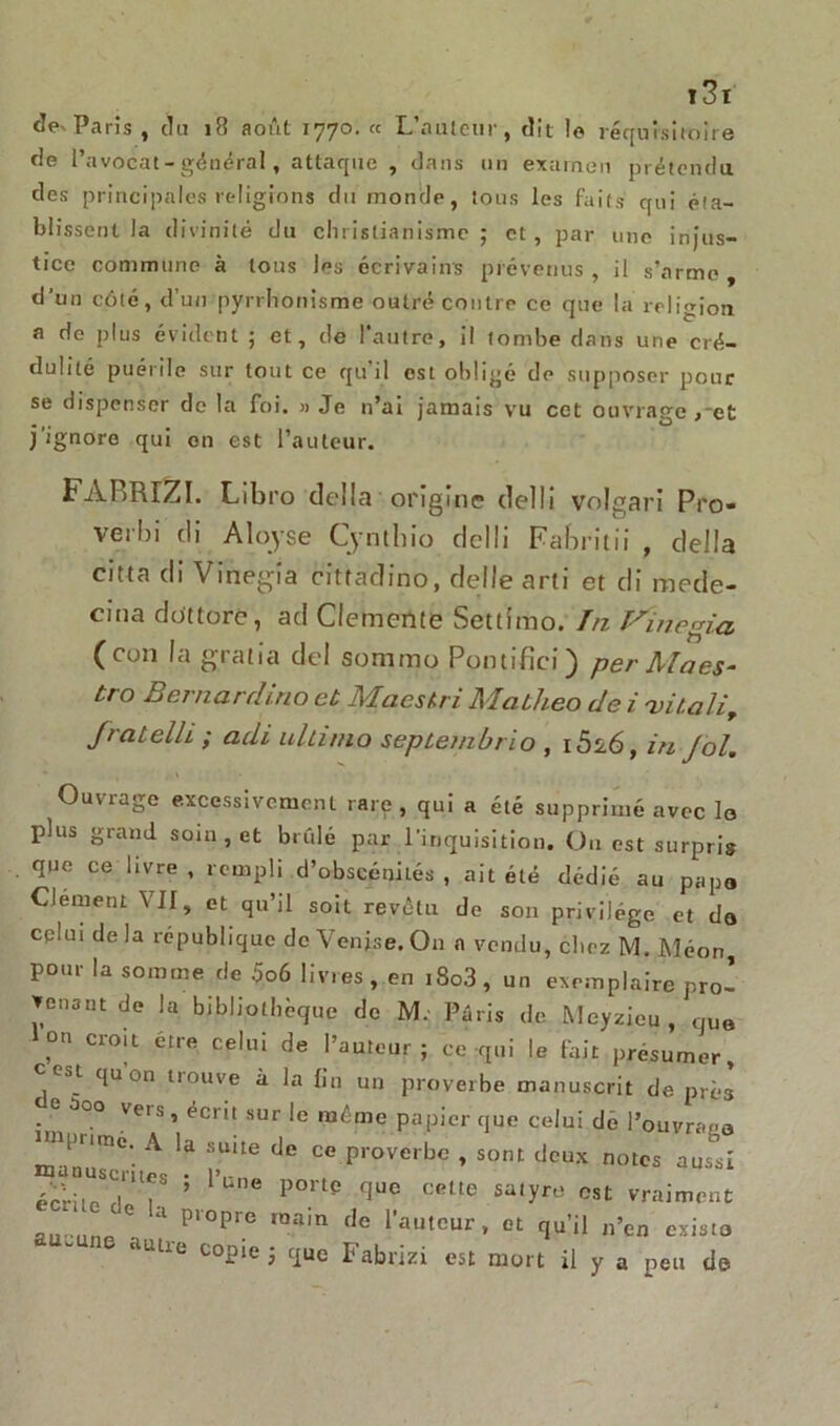 Paris , du 18 août 1770. « L’auleiir, dît le réquisitoire rie l’avocat - général, attaque , dans un examen prétendu des principales religions du monde, tous les faits qui éta- blissent la divinité du christianisme; et, par une injus- tice commune à tous les écrivains prévenus , il s'arme , d'un côté, d’un pyrrhonisme outré contre ce que la religion a de plus évident ; et, de l'autre, i! tombe dans une cré- dulité puérile sur tout ce qu’il est obligé de supposer pour se dispenser de la foi. » Je n’ai jamais vu cet ouvrage ,~et j’ignore qui on est l’auteur. FARRIZI. Libro délia origine cielIi volgari Pro- verbi di Aloyse Cyntblo delli Fabrîtii , délia citta di Vinegia cittadino, delle arti et di mede- cina dottorc, ad Clemenie Settîmo. Tu T^inegia (con la gTalia del sommo. Pontifici) per Maes- tro Bernarcli.no et Maestri Matlieo de i vit.aH, JialelII ,• adi ulti/no seplenibrïo , i526, in Jol. Ouvrage excessivement rare, qui a été supprimé avec la plus grand soin , et brûlé par l'inquisition. On est surpris que ce livre , rempli d’obscénilés , ait été dédié au papo CJement VII, et qu’il soit revêtu de son privilège et do celui de la république de Venise. O11 a vendu, chez M. Méon, pour la somme de 5o6 livres, en t8o3, un exemplaire pro- venant de la bibliothèque de M: Paris de Meyzieu , quo ,°n CrOU étre cellli de l’auteur; ce qui le fait présumer, est qu on trouve à la fin un proverbe manuscrit de près • G 5°° Ve's ’ ^cr‘t sur 1° baême papier que celui dé l’ouvrago inipnme A la suite de ce proverbe , sont deux notes aussi écrirnd'11?8 ’ l'Une P°rte quc ceUc sa,yfü °st vraiment au M.n C 1 P‘°pre ra.ain de l’auteur, et qu’il n’en exista ne autre c°Pie > Fabrizi est mort il y a peu de