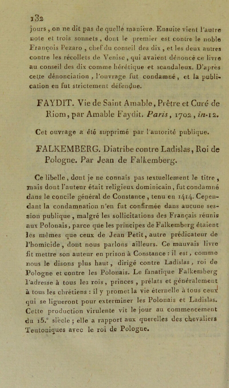 jours , on ne dit pas de qucllé manière. Eusuite vient l’autre note et trois sonnets , dont le premier est contre le noble François Pezaro , chef du conseil des dix , et les deux autres contre les récollets de Venise, qui avaient dénoncé ce livre au conseil des dix comme hérétique et scandaleux. D’après cette dénonciation , l'ouvrage Fut condamné, et la publi- cation en fut strictement défendue. FAYD1T. Vie de Saint Amable, Prêtre et Curé de Riom, par Amable Faydit. Paris, iyo2 , in-i2. Cet ouvrage a été supprimé par l'autorité publique. FALKEMBERG. Diatribe contre Ladislas, Roi de Pologne. Par Jean de Falkemberg. Ce libelle , dont je ne connais pas textuellement le titre , mais dont l’auteur était religieux dominicain, fut condamné dans le concile général de Constance , tenu en Cepen- dant la condamnation n’en fut confirmée dans aucune ses- sion publique, malgré les sollicitations des Français réunis aux Polonais, parce que les principes de Falkemberg étaient les mômes que ceux de Jean Petit, autre prédicateur de l’homicide , dont nous parlons ailleurs. Ce mauvais livre fit mettre son auteur en prison à Constance : il es!, comme nous le disons plus haut, dirigé contre Ladislas , roi de Pologne et contre les Polonais. Le fanatique Falkemberg l’adresse à tous les rois, princes , prélats et généralement à tous les chrétiens : il y promet la vie éternelle à tous ceux! qui se ligueront pour exterminer les Polonais et Ladislas. Cette production virulente vit le jour au commencement du i5.c siècle ; elle a rapport aux querelles des chevaliers Teutouiques avec le roi de Pologne.