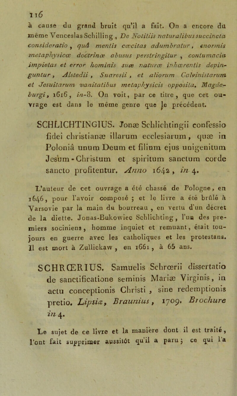à cause du grand bruit qu’il a fait. On a encore du même Venceslas Schilling , De Notitiis naturalibus succinctes considération quA mentis cœcitas adumbratur, enorinis jnetapliysicœ doctrines abusus perstringitur , conlumacia irnpietas et error hominis suce natures inheerentis depin- guntur, Alstedii , Suaresii , et aliorum Calvinislamm et Jesuitarum vanitatibus rnetapbysicis opposita. Jïïagde- burgi, 1616, in-8. On voit, par ce titre, que cet ou- vrage est dans le même genre que Je précédent. SCHL1CHTING1US. Jonæ Schlichtingii confessio flclei clnistianæ illarum ecclesiarum, t|uæ in Polonia unura Deum et {ilium ejus unigenitum Jes'um - Christum et spiritum sanclum corde sancto profitentur. Anno 1642 , in 4. L’auleur de cet ouvrage a été chassé de Pologne, en 1646, pour l’avoir composé ; et le livre a été brûlé à Varsovie par la main du bourreau , en vertu d’un décret de la diette. Jonas-Bukowiec Schlichting, l’un des pre- miers sociniens , homme inquiet et remuant, était tou- jours en guerre avec les catholiques et les protestans. 11 est mort à Zullickaw , en 1661 , à 65 ans. SCHRŒRIUS. Samuelis Schrœrii dissertatio de sanctificatione seminis Mariæ Virginis, in actu conceptionis Christi , sine redemptionis pretio. Lifjsicz, Braunius, 1709. Brochure in 4. Le sujet de ce livre et la manière dont il est traité, l’ont fait supprimer aussitôt qu’il a paru j ce qui 1 a