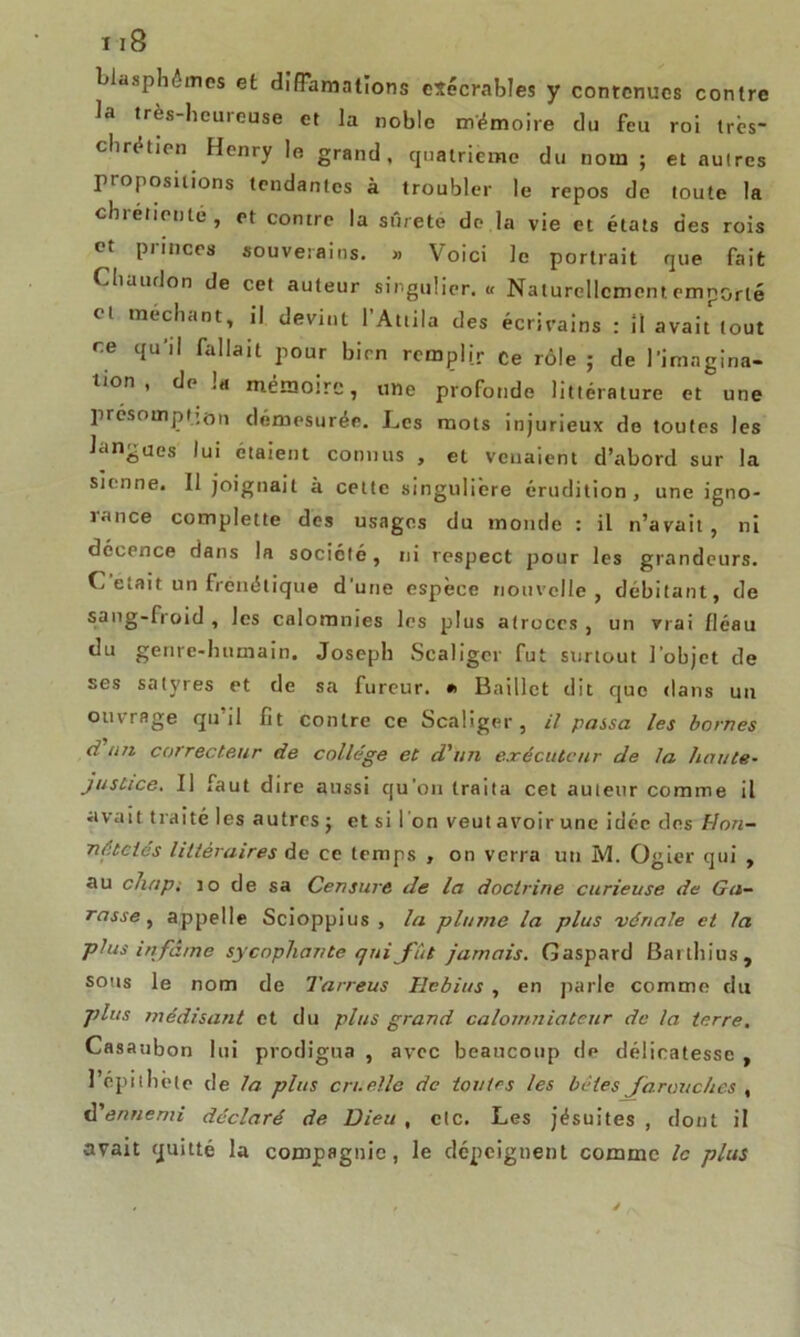 blasphèmes et diffamations exécrables y contenues contre la très-heureuse et la noble mémoire du feu roi très- chrétien Henry le grand, quatrième du nom ; et autres propositions tendantes à troubler le repos de toute la chrétienté, et contre la sûreté de la vie et états des rois ot Pnncrs souverains. » Voici le portrait que fait Chaudon de cet auteur singulier. « Naturellement emporté Cl méchant, il devint l’Attila des écrivains : 11 avait tout ce qu’il fallait pour bien remplir Ce rôle ; de l’imngina- lion , delà mémoire, une profonde littérature et une présomption démesurée. Les mots injurieux do toutes les langues lui étaient connus , et venaient d’abord sur la sienne. Il joignait à celte singulière érudition, une igno- lance complette des usages du momie : il n’avait, ni décence dans la société, ni respect pour les grandeurs. C était un frénétique d'une espèce nouvelle, débitant, de sang-froid , les calomnies les plus atroces , un vrai fléau du genre-humain. Joseph Scaliger fut surtout l’objet de ses satyres et de sa fureur. •> Baillct dit que dans un ouvrage qu’il fit contre ce Scaliger, il passa les bornes dan correcteur de collège et d'un exécuteur de la haute- justice. Il faut dire aussi qu’on traita cet auteur comme il uvait traité les autres ; et si l'on veut avoir une idée des Hon- nêtetés littéraires de ce temps , on verra un M. Ogier qui , au chap. 10 de sa Censure de la doctrine curieuse de Ga- rasse , appelle Scioppius , la plume la plus vénale et la plus infâme sy copliante qui fût jamais. Gaspard Barthius, sous le nom de Tarreus Hebius , en parle comme du plus médisant et du plus grand calomniateur de la terre. Casaubon lui prodigua , avec beaucoup de délicatesse , l’épithète de la plus cruelle de toutes les bêtes farouches , d'ennemi déclaré de Dieu , etc. Les jésuites , dont il avait quitté la compagnie, le dépeignent comme le plus