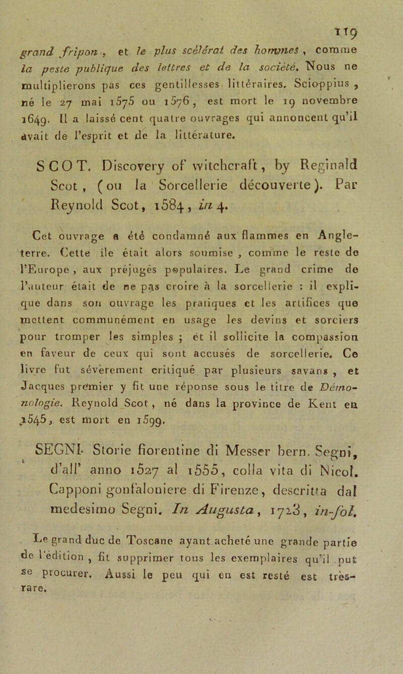 grand fripon , et le plus scélérat des honvnes , comme la peste publique des lettres et de la société. Nous ne multiplierons pas ces gentillesses littéraires. Scioppius , ré le 27 mai 1S75 ou 1576, est mort le 19 novembre 1649. Il a laissé cent quatre ouvrages qui annoncent qu’il avait de l’esprit et de la littérature. S CO T. Discovery of witchcraft, by Reginald Scut , (ou la Sorcellerie découverte). Par Reynuld Scot, 1684, in 4. Cet ouvrage a été condamné aux flammes en Angle- terre. Cette île était alors soumise , comme le reste de l’Europe , aux préjugés populaires. Le grand crime de l’auteur était fie ne pris croire à la sorcellerie : il expli- que dans son ouvrage les pratiques et les artifices que mettent communément en usage les devins et sorciers pour tromper les simples ; et il sollicite la compassion en faveur de ceux qui sont accusés de sorcellerie. Ce livre fut sévèrement critiqué par plusieurs savans , et Jacques premier y fit une réponse sous le titre de Dérno- nologie. Reynold Scot , né dans la province de Kent en i545j est mort en 1.599. SEGNI. Storie fio rentine tli Messer bern. Segni, d’ail’ anno ibiq al 1555, colla vita di Nicol. Cappôni gonfaloniere di Firenze, descritfa dal medesimo Segni. In Augusta, 1718, in-fol. Le grand duc de Toscane ayant acheté une grande partie de 1 édition , fit supprimer tous les exemplaires qu’il put se procurer. Aussi le peu qui en est resté est très- rare.