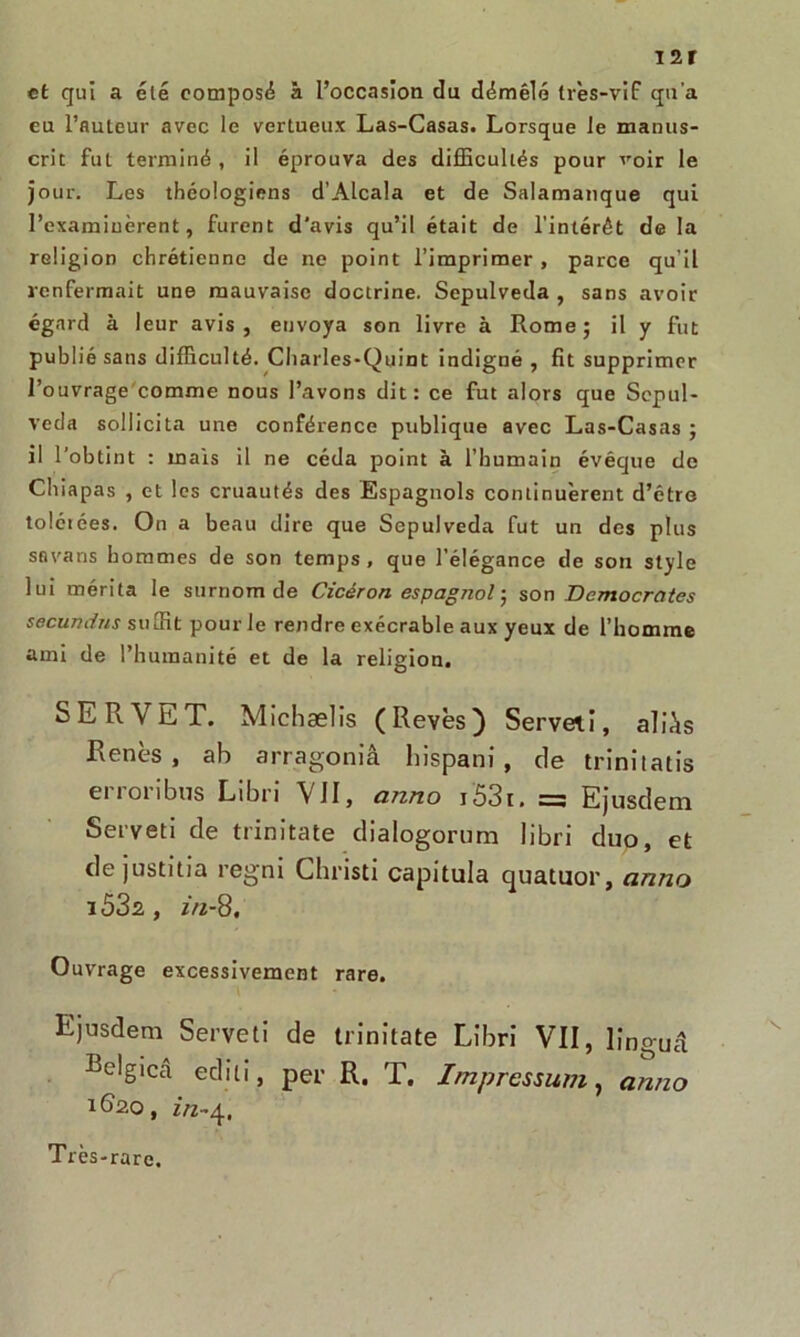 i2r et qui a été composé à l’occasion du démêlé très-vif qu’a eu l’auteur avec le vertueux Las-Casas. Lorsque le manus- crit fut terminé , il éprouva des difficultés pour voir le jour. Les théologiens d’Alcala et de Salamanque qui l’examinèrent, furent d'avis qu’il était de l’intérêt de la religion chrétienne de ne point l’imprimer , parce qu’il renfermait une mauvaise doctrine. Sepulveda , sans avoir égard à leur avis, envoya son livre à Rome; il y fut publié sans difficulté. Charles-Quint indigné , fît supprimer l’ouvrage comme nous l’avons dit: ce fut alors que Sepul- veda sollicita une conférence publique avec Las-Casas ; il l’obtint : mais il ne céda point à l’humain évéque de Chiapas , et les cruautés des Espagnols continuèrent d’êtro tolciées. On a beau dire que Sepulveda fut un des plus savans hommes de son temps, que l’élégance de son style lui mérita le surnom de Cicéron espagnol ; son Démocrates secundrts suffit pour le rendre exécrable aux yeux de l’homme ami de l’humanité et de la religion. SE R VET. Michælis (Revès) Serveti, aliàs Renés , ah arragoniâ hispani , de trinitatis erroribus Libri VJI, anno i53t. = Ejusdem Serveti de trinitate dialogorum libri duo, et de justifia regni Christi capitula quatuor, anno 153s , in-8. Ouvrage excessivement rare. Ejusdem Serveti de trinitate Libri VII, linguâ Be!giCcâ edili, per R. T. Impression, anno 1620, Très-rare.