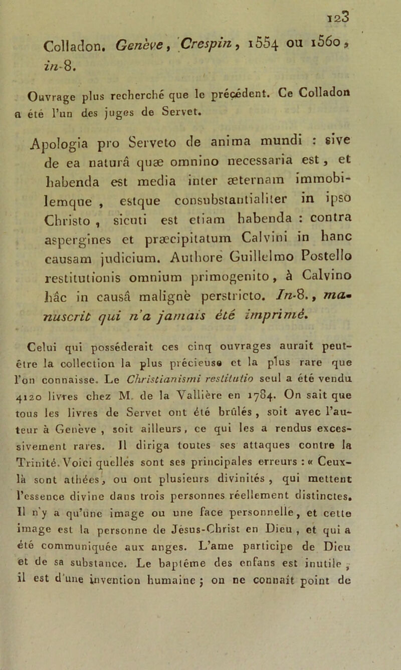 Collation. Genève, Crespin, i554 ou i56o, 2/2-8. Ouvrage plus recherché que le précédent. Ce Colladon a été l’un des juges de Servet. Apologia pro Serveto de anima mundi : sive de ea naturâ quae omnino necessaria est, et liabenda est media inter æternam immobi- lemqne , estque consubstantialiler in ipso Christo , sienti est etiam habenda : contra aspergines et præcipitatum Calvini in banc causant judicium. Authore Guillelmo Postello restitutionis omnium primogenito, à Calvino hâc in causa maligne perstricto. In-8., «fl* nuscriù qui na jamais été imprimé. Celui qui posséderait ces cinq ouvrages aurait peut- être la collection la plus précieuse et la plus rare que l’on connaisse. Le Chrislianismi reslitulio seul a été vendu 4120 livres chez M. de la Vallière en 1784. On sait que tous les livres de Servet ont été brûlés , soit avec l’au- teur à Genève , soit ailleurs, ce qui les a rendus exces- sivement rares. Il diriga toutes ses attaques contre la Trinité. Voici quelles sont ses principales erreurs : « Ceux- là sont athées, ou ont plusieurs divinités, qui mettent l’essence divine dans trois personnes réellement distinctes. Il n'y a qu’une image ou une face personnelle, et celte image est la personne de Jésus-Christ en Dieu , et qui a été communiquée aux anges. L’ame participe de Dieu et de sa substance. Le baptême des enfans est inutile , il est d une invention humaine ; on ne connaît point de