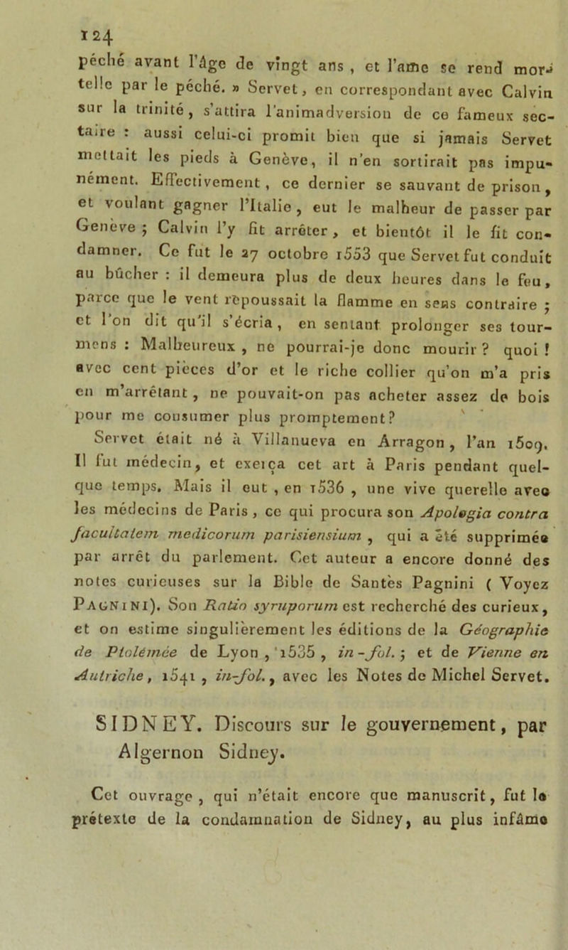 peche avant l’âge de vingt ans , et l’amc se rend tnor-> telle par le péché. » Servet, en correspondant avec Calvin sur la trinité, s’attira l’animadversion de ce fameux sec- taire : aussi celui-ci promit bien que si jamais Servet mettait les pieds à Genève, il n’en sortirait pas impu- nément. Effectivement, ce dernier se sauvant de prison , et voulant gagner l’Italie, eut le malheur de passer par Genève ; Calvin l’y fît arrêter, et bientôt il le fît con- damner. Ce fut le 27 octobre i553 que Servet fut conduit au bûcher : il demeura plus de deux heures dans le feu, paicc que le vent repoussait la flamme en sens contraire 5 et 1 on dit qu il s écria , en sentant prolonger ses tour- nions : Malheureux, ne pourrai-je donc mourir? quoi! avec cent pièces d’or et le riche collier qu’on m’a pris en m arrêtant, ne pouvait-on pas acheter assez de bois pour me consumer plus promptement? Servet était né à Villanueva en Arragon, l’an iôoq. Il lut médecin, et cxeiça cet art à Paris pendant quel- que temps. Mais il eut , en t536 , une vive querelle avec les médecins de Paris, ce qui procura son Apolegia contra facuitaiem medicorum parisiensium , qui a été supprimé» par arrêt du parlement. Cet auteur a encore donné des notes curieuses sur la Bible de Santés Pagnini ( Voyez Pagnini). Son Ratio syruporum est recherché des curieux, et on estime singulièrement les éditions de la Géographie de Plolémce de Lyon , 1535 , in -fol. j et de Vienne en Autriche, i5.fi, in-Jol., avec les Notes de Michel Servet. SIDNEY. Discours sur le gouvernement, par Algernon Sidney. Cet ouvrage, qui n’était encore que manuscrit, fut la prétexte de la condamnation de Sidney, au plus infâmo