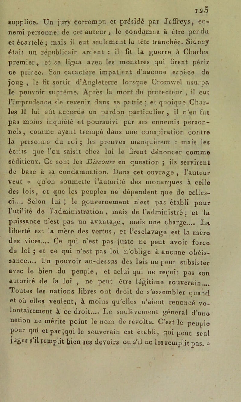 i s5 supplice. Un jury corrompu et présidé par Jeffreys, en- nemi personnel de cet auteur , le condamna à être pendu et écartelé; mais il eut seulement la tête tranchée. Sidney était un républicain ardent : il fit la guerre à Charles premier, et se ligua avec les monstres qui firent périr ce prince. Son caractère impatient d’aucune espèce de joug , le fit sortir d’Angleterre lorsque Cromwel usurpa le pouvoir suprême. Après la mort du protecteur , il eut l’imprudence de revenir dans sa patrie; et quoique Char- les II lui eût accordé un pardon particulier , il n'eu fut pas moins inquiété et poursuivi par ses ennemis person- nels, comme ayant trempé dans une conspiration contre la personne du roi ; les preuves manquèrent : mais les écrits que l’on saisit chez lui le firent dénoncer comme séditieux. Ce sont les Discours en question ; ils servirent de base à sa condamnation. Dans cet ouvrage , l’auteur veut « qu’on soumette l’autorité des mouarques à celle des lois, et que les peuples ne dépendent que de celles- ci.... Selon lui ; le gouvernement n’est pas établi pour l’utilité de l’administration, mais de l’administré; et la puissance n’est pas un avantage, mais une charge.... La liberté est la mère des vertus, et l’esclavage est la mère des vices.... Ce qui n’est pas juste ne peut avoir force de loi ; et ce qui n'est pas loi n’oblige à aucune obéis- sance.... Un pouvoir au-dessus des lois ne peut subsister avec le bien du peuple, et celui qui ne reçoit pas son autorité de la loi , ne peut être légitime souverain.... Toutes les nations libres ont droit de s'assembler quand et où elles veulent, à moins qu'elles n’aient renoncé vo- lontairement à ce droit.... Le soulèvement général d’une nation ne mérite point le nom de révolté. C’est le peuple pour qui etparjqui le souverain est établi, qui peut seul juger s’il rçmplit frien ses devoirs ou s’il ne les remplit pas. »