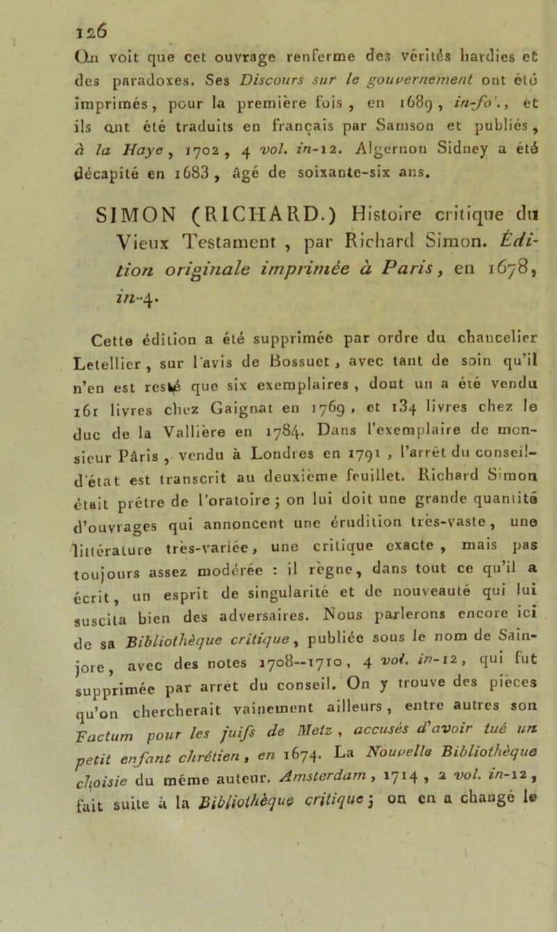 0-n voit que cet ouvrage renferme des vérités hardies e£ des paradoxes. Ses Discours sur le gouvernement ont été imprimés, pour la première fois, en 1689, in-fo'., et ils ant été traduits en français par Samson et publiés, à la Haye , /702, 4 vol. Algernon Sidney a été décapité en i683 , âgé de soixante-six ans. SIMON (RICHARD.) Histoire critique du Vieux Testament , par Richard Simon. Édi- tion originale imprimée à Paris, en 1678, in-4. Cette édilion a été supprimée par ordre du chancelier Letellier , sur l'avis de Bossuet, avec tant de soin qu’il n’en est rcs^é que six exemplaires , dont un a été vendu i6r livres chez Gaignat en 1769, et 1.84 livres chez le duc de la Vallière en 1784. Dans l’exemplaire de mon- sieur Pâris , vendu à Londres en 1791 , l’arrêt du conseil- detat est transcrit au deuxième feuillet. Richard Simon était prêtre de l’oratoire; on lui doit une grande quamité d’ouvrages qui annoncent une érudition très-vaste , une littérature très-variée, une critique exacte, mais pas toujours assez modérée : il règne, dans tout ce qu’il a écrit, un esprit de singularité et de nouveauté qui lui suscita bien des adversaires. Nous parlerons encore ici de sa Bibliothèque critique, publiée sous le nom de Sain- jore, avec des notes 1708—1710, 4 vol. iv-12, qui fut supprimée par arrêt du conseil. On y trouve des pièces qu’on chercherait vainement ailleurs, entre autres son Factum pour les juifs de Metz , accusés d'avoir tué un petit enfant chrétien , en 1674. La Nouvelle Bibliothèque choisie du même auteur. Amsterdam, 1714 , 2 vol. in-12, fait suite à la Bibliothèque critique 3 on en a changé le