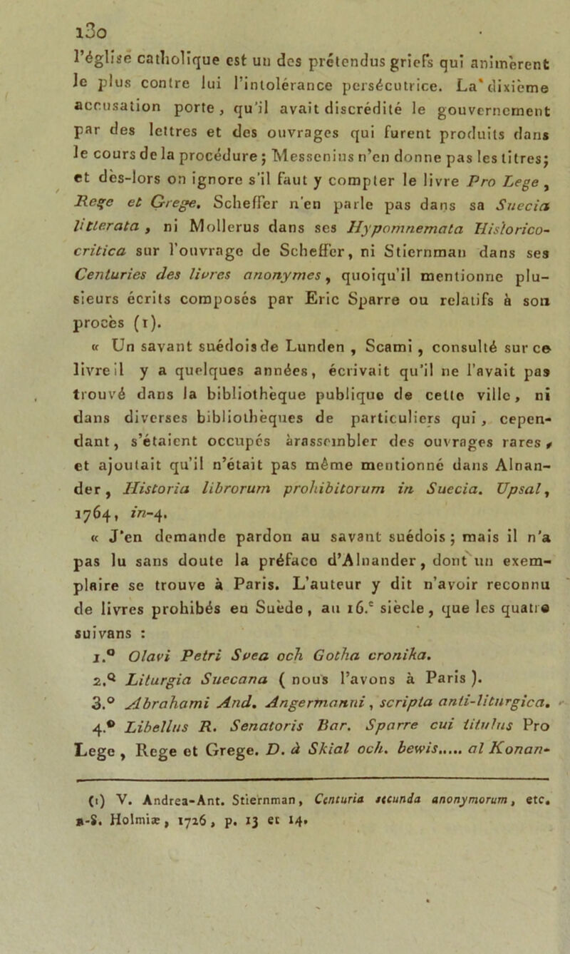 i3o l’église catholique est un des prétendus griefs qui animèrent le plus contre lui l’intolérance persécutrice. La*dixième accusation porte , qu’il avait discrédité le gouvernement par des lettres et des ouvrages qui furent produits dans le cours de la procédure ; Messcnius n’en donne pas les litres; et dès-lors on ignore s’il faut y compter le livre Pro Lege, Rage et Grege. SchefFer n'en parle pas dans sa Suecict litlerata , ni Mollerus dans ses Hypomnemata Hisïorico- critica sur l’ouvrage de SchefFer, ni Stiernman dans ses Centuries des livres anonymes, quoiqu’il mentionne plu- sieurs écrits composés par Eric Sparre ou relatifs à sou procès (r). u Un savant suédois de Lunden , Scami , consulté sur ce livre il y a quelques années, écrivait qu’il ne l’avait pas trouvé dans la bibliothèque publique de cette ville, ni dans diverses bibliothèques de particuliers qui, cepen- dant, s’étaient occupés àrasscmbler des ouvrages rares t et ajoutait qu’il n’était pas môme mentionné dans Alnan- der, Historia librorurn prohibitorum in Suecia. Upsal, 1764, in-4. « J’en demande pardon au savant suédois; mais il n’a pas lu sans doute la préface d’Alnander, dont un exem- plaire se trouve à Paris. L’auteur y dit n’avoir reconnu de livres prohibés en Suède, au i6.c siècle, que les quatre suivans : 1. ° Olavi Pétri Svea och Gotha cronika. 2. q Liturgia Suecana ( nous l’avons à Paris ). 3. ° Abrahami And. A ngerma nui, scripta anti-litnrgica. ■■ 4. ® Libellas R. Senatoris Bar. Sparre cui iitulus Pro Lege , Rege et Grege. D. à Skiai och. bewis al Konan- (t) V. Andrea-Ant. Stiernman, Caituria ttcunda anonymorum, etc. *-S. Holmia;, 1726, p. 13 et 14.