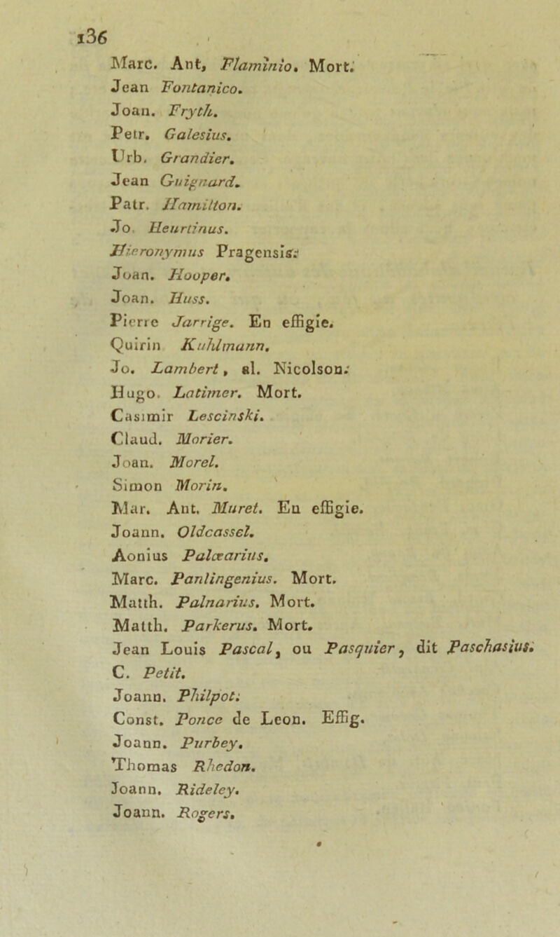 Marc. Ant, Flamïnio« Mort. Jean Fontanico. Joan. Fryth. Petr. Galesius. Urb. Grandier. Jean Guignard Patr. Ilamilton. Jo Heurtinus. Uir.ronymus Pragensisv Joan. Flouper. Joan. Hi/ss. Pierre Jarrige. En effigie. Quirin KuJümann. Jo. Lambert, al. Nicolson.' Hugo. Latimer. Mort. Casimir Lesein ski. Claud. Morier. Joan. Morel. Simon Morin. Mar. Ant. Muret. Eu effigie. Joann. Oldcassel. Aonius Palcearius, Marc. Pantingenius. Mort. Matth. Palnarius. Mort. Matth. Parkerus. Mort. Jean Louis Pascal, ou Pasquicr} dit paschasius. C. Petit. Joann. Philpot: Const. Ponce de Leon. Effig. Joann. Purbey, Thomas Rhcdon. Joann. Rideley. Joann. Rogers,