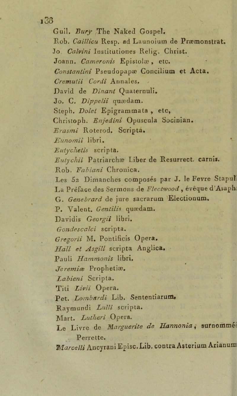 Guil. Eury Tlie Naked Gospel. Rob. Caillicu Resp. ad Launoiuin de Præmonstrat. Jo Calvini Institutiones Relig. Christ. Joann. Cameronis Epistolæ, etc. Constantini Pseudopapæ Concilium et Acta. Cremutii Cordi Annales. David de Dinanl Quaternuli. Jo. C. Dippelii quædam. Steph. Dolet Epigrammata , etc, Christoph. Enjedini Opuscula Socinian. Erasmi Rotcrod. Scripta. Eunomii libri, Entychelis scripta. Eulychii Patriarchæ liber de Resurrect. carnii. Rvob. Fabiani Chronica. Les 52 Dimanches composés par J. le Fevre Stapul La Préface des Sermons de Flectwood , évêque d'Asapb G. Genebrard de jure sacrarum Electionum. P. Valent. Gentilis quædam. Davidis Georgii libri. Gondescalci scripta. Grcgorii M. Pontificis Opéra. Hall et Asgill scripta Anglica. Pauli Hammonis libri. Jeremiœ Prophétisé. Labieni Scripta, Titi Livii Opéra. Pet. Lombsrdi Lib. Sententiarum. Raymundi Lulli scripta. Mart. Lutheri Opéra. Le Livre de Marguerite de Hannonia, surnommée Perrette. TIarcelli Ancyrani Episc.Lib. contra Asterium Arianuir