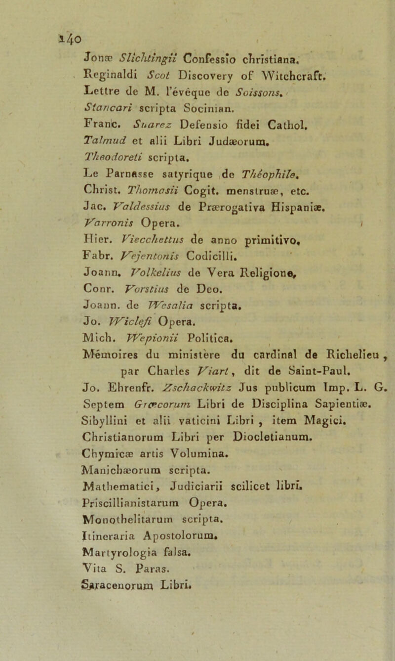 Jonæ Slichtingii Confcssio christiflna, Reginaldi Sont Discovery of Witchcraft. Lettre de M. 1' évêque do Soissons. Siancari scripta Sociman. Franc. Suarez Defeusio fidei Catliol. Talmud et alii Libri Judæorum. Theodoreti scripta. Le Parnasse satyrique de Théophile, Christ. Thomasii Cogit. menslruæ, etc. Jac. Valdessius de Prærogativa Hispaniæ. Varronis Opéra. i Hier. Viecchettus de anno primitive», Fabr. Vcjentanis Codicilli. Joann. J'olkelius de Yera Religion®, Conr. Vorstius de Dco. Joann. de TVcsalia scripta. Jo. l'Vicleji Opéra. Mich. Wepionii Politica. Mémoires du ministère du cardinal de Richelieu par Charles Viarl, dit de Saint-Paul. Jo. Ehrenfr. Zschackwitz Jus publicum lmp. L. G Septem Groecorum Libri de Disciplina Sapientiæ. Sibyllini et aüi vaticini Libri , item Magtci. Christianorum Libri per Diocletianum. Chymicæ artis Volumina. Manichæorum scripta. Matliematici, Judiciarii scilicet libri. Priscillianistarum Opéra. Monothelitarum scripta. Itineraria Apostolorum. M artyrologia falsa. Yita S. Paras. Sjtracenorum Libri,