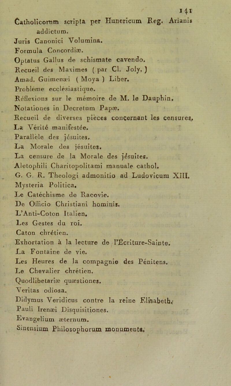 I*ï Catholicornm scripla per Hunericum Reg. Arianis addictum. Juris Canonici Volumina. Formula Concordiæ. Optatus Gallus de schismate cavendo. Recueil dos Maximes ( par Cl. Joly. ) Amad. Guiraenæi ( Moya ) Liber. Problème ecclésiastique. Réflexions sur le mémoire de M. le Dauphin. Notationes in Decretum Papæ. Recueil de diverses pièces concernant les censures, La Vérité manifestée. Parallèle des jésuites. La Morale des jésuites. La censure de la Morale des jésuites. Aletophili Charitopolitami manuale catbol. G. G R. Theologi admonitio ad Ludoyicum XIII. Mysteria Politica. Le Catéchisme de P.acovie. De Officio Christiani hominis. L’Anti-Coton Italien. Les Gestes du roi. Caton chrétien. Exhortation à la lecture de l’Écnture-Sainte. La Fontaine de vie. Les Heures de la compagnie des Pénitens. Le Chevalier chrétien. Quodlibetariæ quæstiones. Veritas odiosa. Didymus Veridicus contre la reine Elisabeth.' Pauli Irenæi Disquisitiones. Evangelium æternum. Sinensium Philosophorum monumenta.