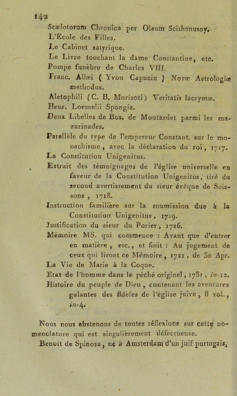 Scælotorom Clironîca per Olaum Scithonusoy. L’Ecole des Filles. Le Cabinet satyrique. Le Livre touchant la dame Constantine, etc. Pompe funèbre de Charles VJIf. Frauc. Allæi ( Yvou Capucin ) Novae Astrologiae methodus. Aletophili ( C. B. Morisoti) Vcritatis lacrymæ. Henr. LoemeÜi Spongia. Deux Libelles dè Bos. de Moulardet parmi les ma- zarinades. Parallèle du type de l’empereur Constant, sur le mo- nachisme , avec la déclaration du roi, 1717. La Constitution Unigenitus. Extrait des témoignages de l’église universelle en faveur de la Constitution Unigenitus, tiré du second avertissement du sieur évêque de Sois- sons , 17x8. Instruction familière sur la soumission due à la Constitution Unigenitus, 1719. Justification du sieur du Porier, 1726. Mémoire MS. qui commence : Avant que d’entrer en matière, etc., et finit : Au jugement de ceux qui liront ce Mémoire, 1721 , de 5o Apr. La Vie de Marie à la Coque. Etat de l’homme dans le péché originel, I73r , in-12. Histoire du peuple de Dieu , contenant les aventures galantes des fidèles de l’église juive , 8 vol,, x/î'4* Nous nous abstenons de toutes réflexions sur celte no- menclature qui est singulièrement défectueuse. Benoit de Spinosa, né à Amsterdam d’un juif portugais, 1
