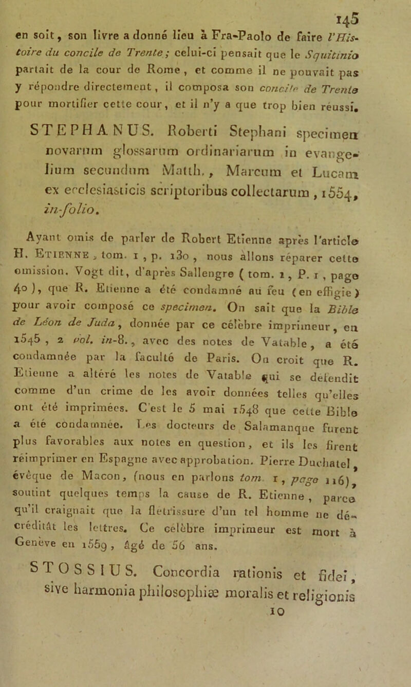 en soit, son livre adonné lieu à Fra-Paolo de faire l’His- toire du concile de Trente; celui-ci pensait que le Squitinio partait de la cour de Rome , et comme il ne pouvait pas y répondre directement, il composa son concitn de Trente pour mortifier cette cour, et il 11’y a que trop bien réussi. STEPHANUS. Roberti Stephani specimen novanim glossarüm ordinariarum in e va ne-n- ï“> Jium secundnm Malth., Marcura el Lucatn e\ erclesia&ticis scriptoribus collectarum , 1664, in-folio. Ayant omis de parler de Robert Etienne après l'article H. R tienne j tom. x , p, x3o , nous allons réparer celte omission. Vogt dit, d’après Sallengre ( tom. 1, P. 1 , page 4° J» T16 R* Etienne a été condamné au feu (en effigie) pour avoir composé ce specimen. On sait que la Bible de Léon de Juda, donnée par ce célèbre imprimeur, eu 15^5 , 2 poI. in-8., avec des notes de Valable , a été condamnée par la facullé de Paris. On croit que R. Etienne a altéré les notes de Vatable jpii se détendit comme d’un crime de les avoir données telles qu’elles ont été imprimées. C’est le 5 mai i548 que cette Bible a été condamnée, l es docteurs de Salamanque furent plus favorables aux notes en question, et ils les firent réimprimer en Espagne avec approbation. Pierre Dudiatel évêque de Maçon, (nous en parlons tom r, pcigo ii6) soutint quelques temps la cause de R. Etienne , parce qu’il craignait que la flétrissure d’uu tel homme ne dé~ créditât les lettres. Ce célébré imprimeur est mort à Genève en i55g , âgé de 56 ans. S T O S S 1 U S. Concordia rationis et fideî, sive liarmonia philosophiæ moralis et religionis 10