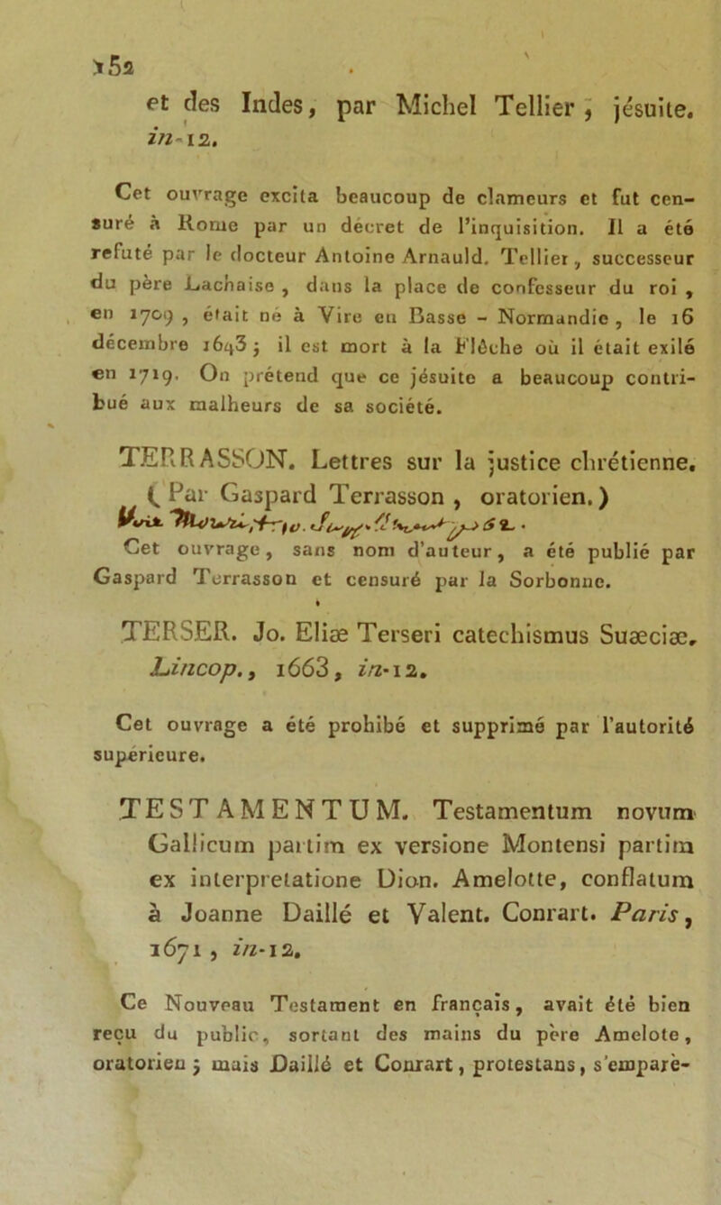 >52 et des Indes, par Michel Tellier, jésuite. in-12. Cet ouvrage excita beaucoup de clameurs et fut cen- suré à Korue par un décret de l’inquisition. Il a été reluté par le docteur Antoine Arnauld. Tellier, successeur du père .Lacnaise , dans la place de confesseur du roi , en 1709 , était ne à Vire eu Basse - Normandie, le 16 décembre j6q3 ; il est mort à la Flèche où il était exilé en 1719. On prétend que ce jésuite a beaucoup contri- bué aux malheurs de sa société. TERRASSON. Lettres sur la justice chrétienne. C Far Gaspard Terrasson , oratorien. ) Uvix ^ s 2. • Cet ouvrage, sans nom d’auteur, a été publié par Gaspard Terrasson et censuré par la Sorbonne. TERSER. Jo. Elias Terseri catechismus Suæciæ, JLincop., 1663, in-12. Cet ouvrage a été prohibé et supprimé par l’autorité supérieure. TEST A M E N T U M. Testamentum novum Gallicum partim ex versione Montensi partira ex interprelatione Dion. Amelotte, conflatum à Joanne Daillé et Valent. Conrart. Paris, 3671 , zVz-12. Ce Nouveau Testament en français, avait été bien reçu du public, sortant des mains du père Amelote, oratorien $ mais Daillé et Conrart, protestans, s'empare-
