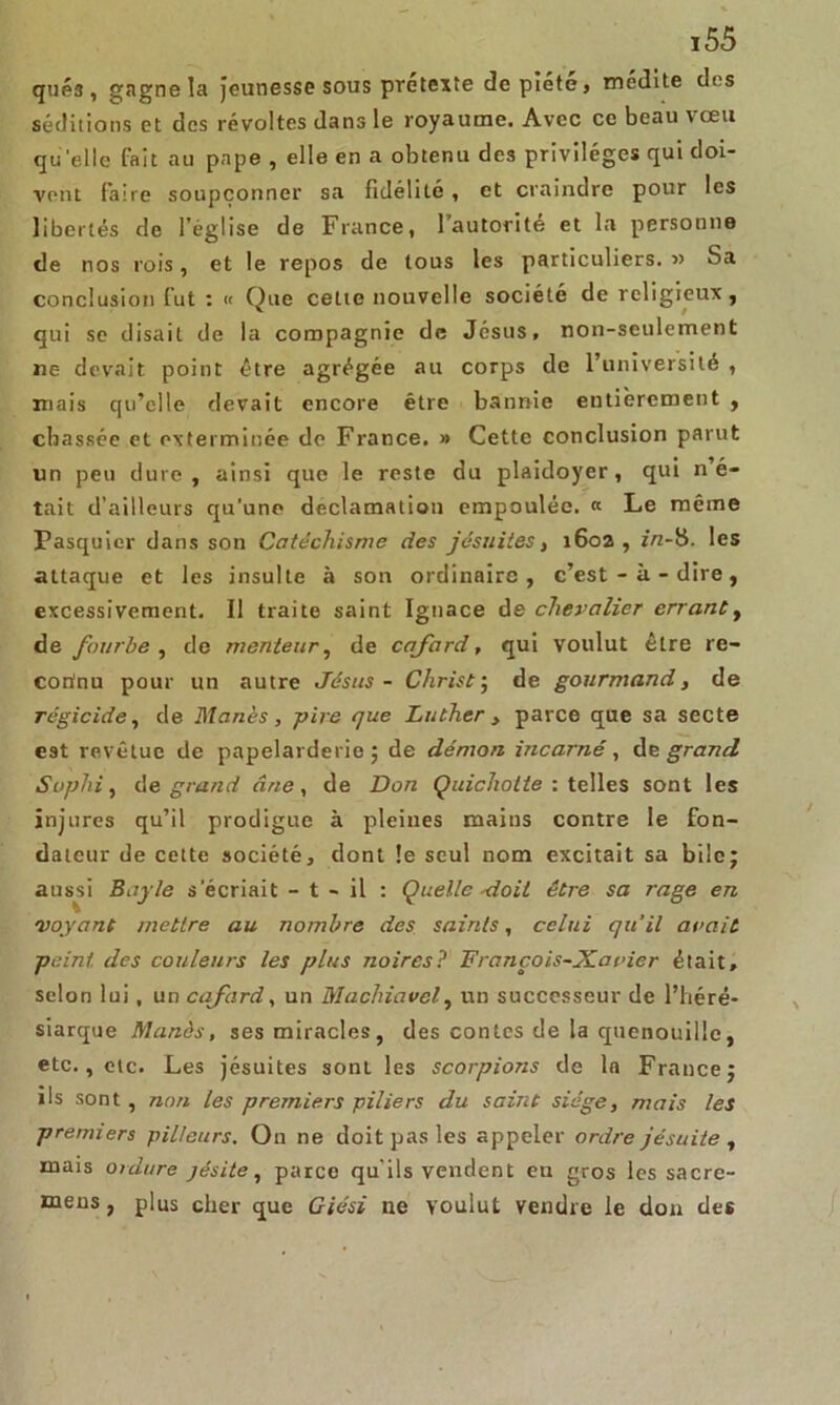 qué3, gagne la jeunesse sous prétexte de piété, médite des séditions et des révoltes dans le royaume. Avec ce beau vœu quelle fait au pape , elle en a obtenu des privilèges qui doi- vent faire soupçonner sa fidélité , et craindre pour les libertés de l’église de France, l’autorité et la personne de nos rois, et le repos de tous les particuliers. « Sa conclusion fut : « Que celte nouvelle société de religieux, qui se disait de la compagnie de Jésus, non-seulement ne devait point être agrégée au corps de l’université , mais qu’elle devait encore être bannie entièrement , chassée et exterminée de France. » Cette conclusion parut un peu dure, ainsi que le reste du plaidoyer, qui n’é- tait d’ailleurs qu’une déclamation empouléc. « Le même Pasquier dans son Catéchisme des jésuites, 1602 , in-H. les attaque et les insulte à son ordinaire, c’est-à-dire, excessivement. Il traite saint Ignace de chevalier errant, de fourbe , de menteur, de cafard, qui voulut être re- connu pour un autre Jésus - Christ ; de gourmand, de régicide, de Manès, pire que Luther , parce que sa secte est revêtue de papelarderie ; de démon incarné, de grand Suphi, de grand âne, de Don Quichotte: telles sont les injures qu’il prodigue à pleines maius contre le fon- dateur de cette société, dont le seul nom excitait sa bile; aussi Bayle s'écriait - t - il : Quelle 'doit être sa rage en voyant mettre au nombre des saints, celui qu’il avait peint des couleurs les plus noires? François-Xavier était, selon lui, un cafard, un Machiavel, un successeur de l’héré- siarque Manès, ses miracles, des contes de la quenouille, etc., etc. Les jésuites sont les scorpions de la France; ils sont , non les premiers piliers du saint siège, mais les premiers pilleurs. On ne doit pas les appeler ordre jésuite , mais ordure jésite, parce qu'ils vendent eu gros les sacre- meus, plus cher que Giési ne voulut vendre le don des