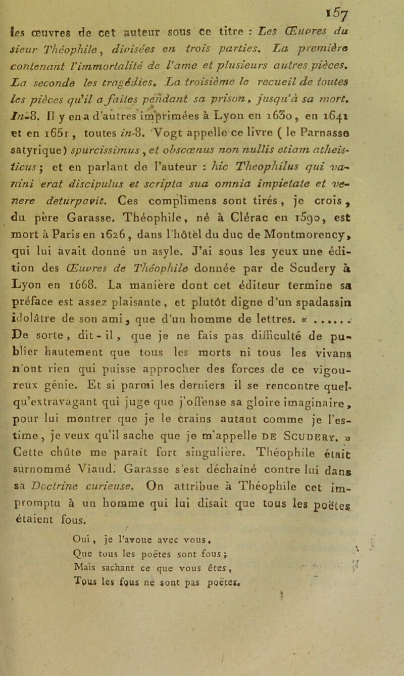 \5j les oeuvres de cet auteur sous ce titre : Les Œuvres du sieur Théophile, divisées en trois parties. La première contenant Vimmortalité de l’ame et plusieurs autres pièces. La seconde les tragédies. La troisième le recueil de toutes les pièces qu'il a faites peùdant sa prison, jusqu’à sa mort. In-8. Il y ena d’autres imprimées à Lyon en i65o , en 1641 et en i65r, toutes r'n-8. Vogt appelle ce livre ( le Parnasse satyrique) spurcissimus, et obscœnus non nullis etiarn atheis- tiens j et en parlant de l’auteur : hic Theophilus qui va- niai erat discipulus et scripta sua omnia impietate et vé- néré deturpavit. Ces complimcns sont tirés, je crois, du père Garasse. Théophile, né à Clérac en i5go, est mort à Paris en 1626 , dans l’hôtèl du duc de Montmorency, qui lui avait donné un asyle. J’ai sous les yeux une édi- tion des Œuvres de Théophile donnée par de Scudery h Lyon en 1668. La manière dont cet éditeur termine sa préface est assez plaisante, et plutôt digne d’un spadassin idolâtre de son ami, que d'un homme de lettres. « De sorte, dit - il, que je ne fais pas difficulté de pu- blier hautement que tous les morts ni tous les vivans n'ont rien qui puisse approcher des forces de ce vigou- reux génie. Et si parmi les derniers il se rencontre quel- qu’extravagant qui juge que j’offense sa gloire imaginaire, pour lui montrer que je le crains autaut comme je l’es- time, je veux qu’il sache que je m’appelle de Scudery. » Cette chute me parait fort singulière. Théophile était surnommé Viaudi Garasse s’est déchaîné contre lui dans sa Doctrine curieuse. On attribue à Théophile cet im- promptu à un homme qui lui disait que tous les poètes étaient fous. Oui, je l’avoue avec vous, Que tous les poëtes sont fous; Mais sachant ce que vous êtes, - j-’ Tous les f<jus ne sont pas poètes. 1