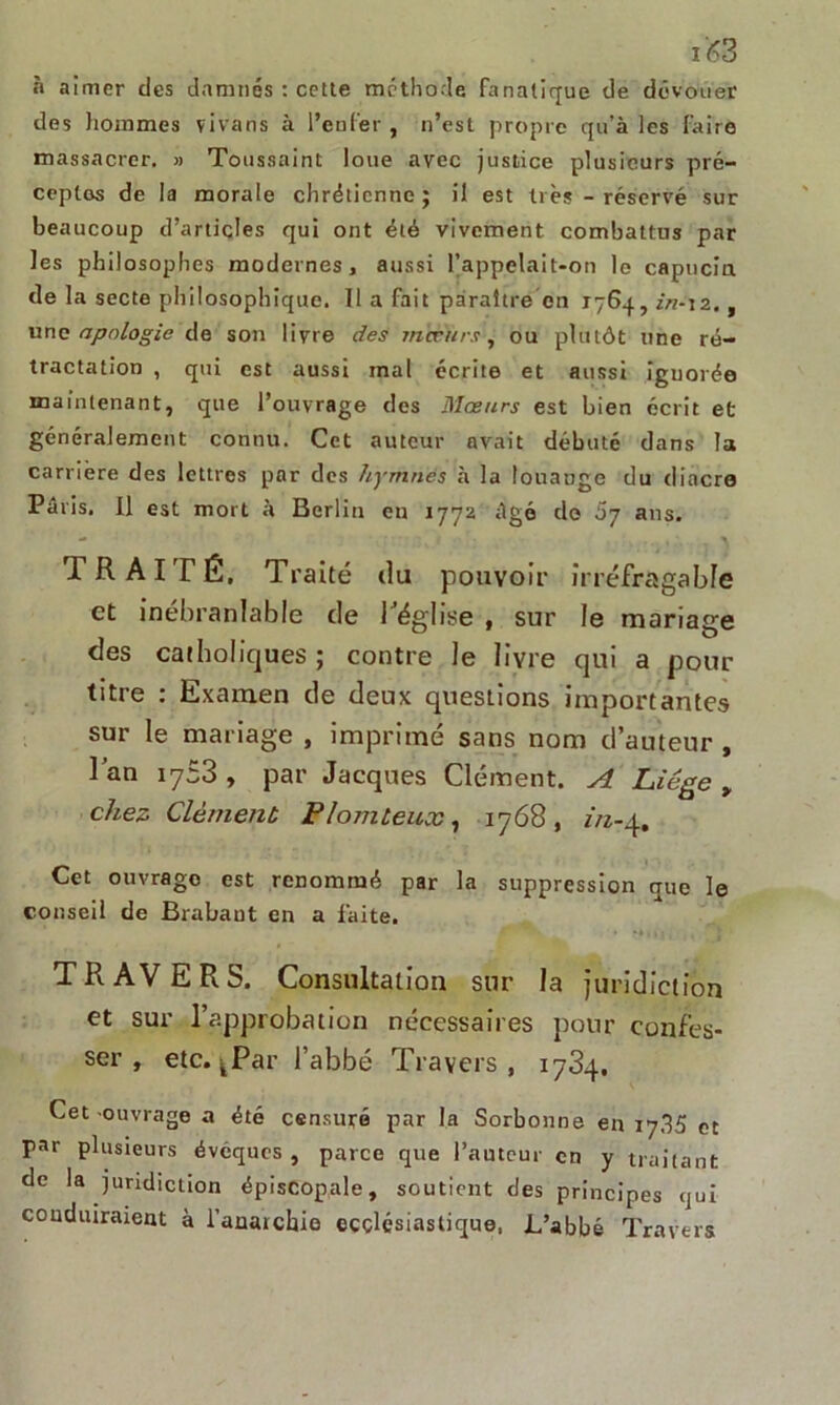 i£3 à aimer des damnés : cette méthode fanatique de dévouer des hommes vivans à l’enfer , n’est propre qu’à les faire massacrer. » Toussaint loue avec justice plusieurs pré- ceptes de la morale chrétienne; il est très - réservé sur beaucoup d’articles qui ont été vivement combattus par les philosophes modernes, aussi rappelait-on le capucin de la secte philosophique. Il a fait paraître en 1764, in-12. , une apologie de son livre des mœurs, ou plutôt une ré- tractation , qui est aussi mal écrite et aussi iguorée maintenant, que l’ouvrage des Mœurs est bien écrit et généralement connu. Cet auteur avait débuté dans la carrière des lettres par des hymnes à la louange du diacre Paris. Il est mort à Berlin en 1772 âgé do 57 ans. ' , • ; V TRAITÉ, Traité du pouvoir irréfragable et inébranlable de l’église , sur le mariage des catholiques; contre le livre qui a pour titre : Examen de deux questions importantes sur le mariage , imprimé sans nom d’auteur , l’an 1753 , par Jacques Clément. A Liège > chez Clément Plomteux, 1768, in-4, Cet ouvrage est renommé par la suppression que le conseil de Brabant en a faite. TRAVERS. Consultation sur la juridiction et sur l’approbation nécessaires pour confes- ser , etc. jPar l’abbé Travers, 1784. Cet ouvrage a été censuré par la Sorbonne en 17.35 et par plusieurs évêques , parce que l’auteur en y traitant de la juridiction épiscopale, soutient des principes qui conduiraient à l’anarchie ecclésiastique, L’abbé Travers