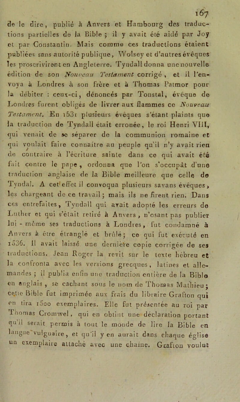 \6y tle le dire , publié à Anvers et Hambourg clés traduc- tions partielles do la Bible ; il y avait été aidé par Joy et par Constantin. Mais comme ces traductions étaient publiées sans autorité publique, Wolsey et d’autres évêques Tes proscrivirent en Angleterre. Tyndall donna unenouvelle édition de son Nouveau Testament corrigé , et il l'en- voya à Londres à son frère et à Thomas Patmor pour la débiter : ceux-ci, dénoncés par Tonstal, évoque de Londres furent obligés de livrer aux flammes ce Nouveau Testament, En 153c plusieurs évêques s'étant plaints que la traduction de Tyndall était errouée, le roi Henri VIII, qui venait de sc séparer de la communion romaine et qui voulait faire connaître au peuple qu’il n’y avait rien de contraire à l’écriture sainte dans ce qui avait été fait contre le pape , ordonna que l’on s’occupât d’une traduction anglaise de la Bible meilleure que celle de Tyndal. A cet'effetil convoqua plusieurs savans évéques, les chargeant de ce travail ; mais ils ne firent rien. Dans ces entrefaites, Tyndall qui avait adopté les erreurs do Luther et qui s’etait retiré à Anvers, n’osant pas publier lui - même ses traductions à Londres, lut condamné à Anvers à être étranglé et brûlé; ce qui fut exécuté en iao6. Il avait laissé une dernière copie corrigée de ses traductions. Jean Roger la revit sur le texte hébreu et la confronta avec les versions grecques, latines et alle- mandes ; il publia enfin une traduction entière de la Bible en anglais , se cachant sous le nom de Thomas Matlrieu; cette Bible fut imprimée aux frais du libraire Grafton qui en tira i5oo exemplaires. Elle fut présentée au roi par liiomas Gronnvel , qui en obtint une déclaration portant qu il serait permis à tout le monde de lire la Bible en langue vuiguaire, et qu'il yen aurait dans chaque église un exemplaire attaché avec une chaine. Grafton voulut i