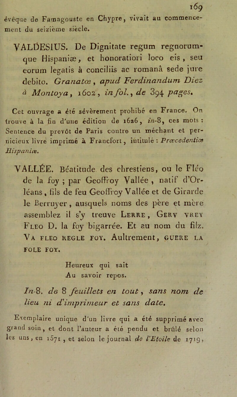 évêque de Famagouste en Chypre, vivait au commence- ment du seizième siècle. VALDESIUS. De Dignitate regum regnorum- que Hispaniæ, et honoratiori îoco eis , sea eorum legatis à conciliis ac romanâ sede jure debito. Granatœ , apud Ferdinandum Diez à Montoya, 1602, in fol., de 394 pages. Cet ouvrage a été sévèrement prohibé en France. On trouve à la fin d'une édition de 1626, in-8, ces mots: Sentence du prévôt de Paris contre un méchant et per- nicieux livre imprimé à Francfort, intitulé : Prcccede/itias Hispanice. VALLÉE. Béatitude des chrestiens, ou le Fléo de la foy ; par Geoffroy Vallée , natif d’Or- léans , (ils de feu Geoffroy Vallée et de Girarde le Berruyer, ausquels noms des père et mère assemblez il sy treuve Lerre , Gerv vrey Fleo D. la foy bigarrée. Et au nom du filz. Va fleo réglé foy. Aultrement, guere la FOLE FOY. Heureux qui sait Au savoir repos. In-8. de 8 feuillets en tout, sans nom de heu ni d,'imprimeur et sans date. Exemplaire unique d’un livre qui a été supprimé avec grand soin, et dont l’auteur a été pendu et brûlé selon les uns j en 1571 , et selon le journal de l'Etoile de 171g,