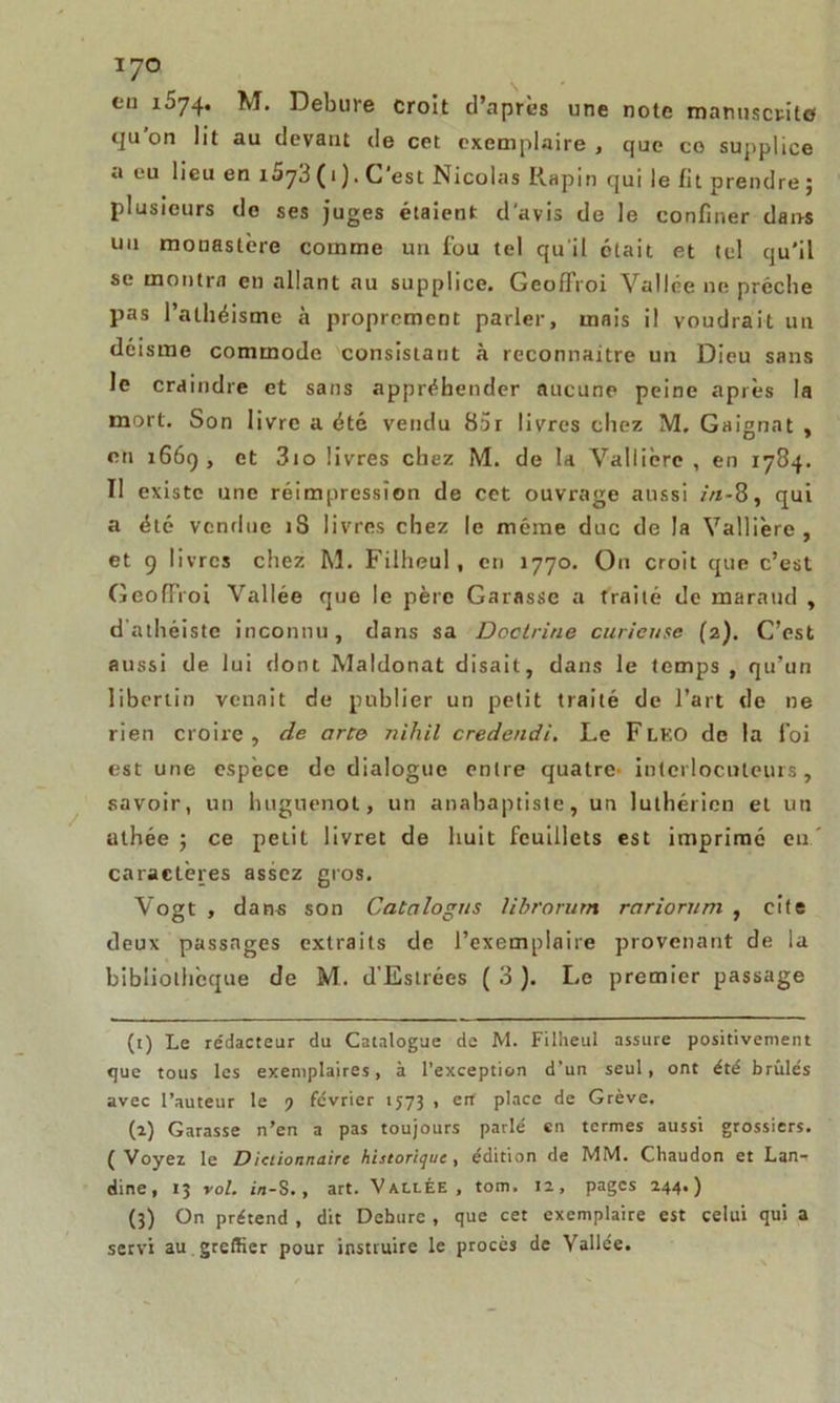 cil 1574. M. Debure croît d’après une note manuscrite qu on lit au devant de cet exemplaire, que ce supplice a eu lieu en i5y3 ( 1 ). C’est Nicolas Rapin qui le fit prendre ; plusieurs do ses juges étaient d'avis de le confiner dans un monastère comme un fou tel qu’il était et tel qu'il se montra en allant au supplice. Geoflroi Vallée ne prêche pas l’athéisme à proprement parler, mais il voudrait un déisme commode consistant à reconnaître un Dieu sans le craindre et sans appréhender aucune peine après la mort. Son livre a été vendu 85r livres chez M. Gaignat , en 166g , et 3io livres chez M. de la Vallicrc , en 1784. Il existe une réimpression de cet ouvrage aussi in-8, qui a été vendue iS livres chez le même duc de la Vallière , et g livres chez M. Filheul, cri 1770. On croit que c’est GeofFroi Vallée que le père Garasse a traité de maraud , dathéiste inconnu, dans sa Doctrine curieuse (2). C’est aussi de lui dont Maldonat disait, dans le temps , qu’un libertin venait de publier un petit traité de l’art de ne rien croire, de cirte nihil credendi. Le FLKO de la foi est une espèce de dialogue entre quatre- interlocuteurs, savoir, un huguenot, un anabaptiste, un luthérien et un athée ; ce petit livret de huit feuillets est imprimé eu' caractères assez gros. Vogt , dans son Catalogus librorum rciriorum , cite deux passages extraits de l’exemplaire provenant de la bibliothèque de M. d’Estrées ( 3 ). Le premier passage (1) Le rédacteur du Catalogue de M. Filheul assure positivement que tous les exemplaires, à l’exception d’un seul, ont été brûlés avec l’auteur le ) février 1573 , erf place de Grève. (2) Garasse n’en a pas toujours parlé en termes aussi grossiers. (Voyez le Dictionnaire historique, édition de MM. Chaudon et Lan- dine, 13 vol. in-S., art. Vallée, tom. 12, pages 244.) (3) On prétend , dit Debure, que cet exemplaire est celui qui a servi au greffier pour instruire le procès de Vallée.