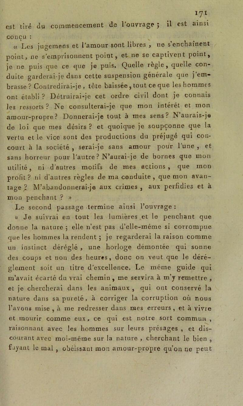 est tiré du commencement de l’ouvrage ; il est ainsi conçu : « Les jugemens et l’amour sont libres , ne s’enchaînent point, ne s’emprisonnent point, et ne se captivept point, je ne puis que ce que je puis. Quelle réglé, quelle con- duite garderai-je dans cette suspension générale que j’em- brasse ? Contredirai-je , tête baissée, tout ce que les hommes ont établi ? Détruirai-je cet ordre civil dont je connais les ressorts ? Ne consulterai-je que mon intérêt et mon amour-propre? Donnerai-je tout à mes sens? N aurais-je de loi que mes désirs ? et quoique je soupçonne que la vertu et le vice sont des productions du préjugé qui con- court à la société , serai-je sans amour pour l'une , et sans horreur pour l’autre ? N’aurai-je de bornes que mon utilité, ni d'autres motifs de mes actions, que mon profit ? ni d’autres règles de ma conduite , que mon avan- tage £ M'abandonnerai-je aux crimes, aux perfidies et à mon penchant ? » Le second passage termine ainsi l’ouvrage : « Je suivrai en tout les lumières et le penchant que donne la nature ; elle n’est pas d’elle-mème si corrompue que les hommes la rendent ; je regarderai la raison comme un instinct déréglé , une horloge démontée qui sonne des coups et non des heures, donc on veut que le déré- glement soit un titre d’excellence. Le môme guide qui m’avait écarté du vrai chemin , me servira à m’y remettre , et je chercherai dans les animaux , qui ont conservé la nature dans sa pureté, à corriger la corruption où nous l’avons mise , à me redresser dans mes erreurs , et à vivre et mourir comme eux, ce qui est notre sort commua , raisonnant avec les hommes sur leurs présages , et dis- courant avec moi-même sur la nature , cherchant le bien , fjyanl le mal , obéissant mon amour-propre qu’on ne peut