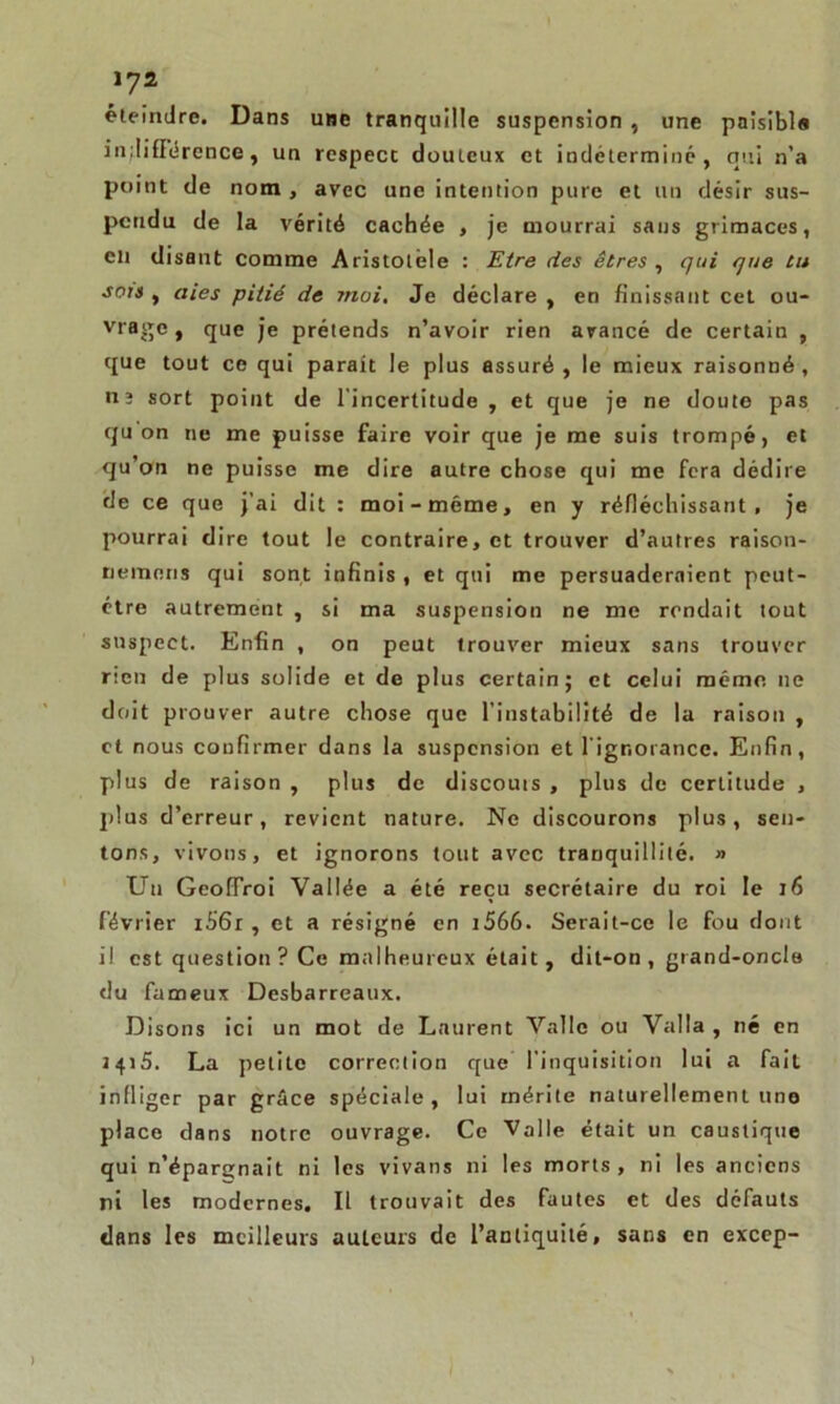 lys. éteindre. Dans une tranquille suspension , une paisibls indifférence, un rcspecc douteux et indéterminé, qui n’a point de nom , avec une intention pure et un désir sus- pendu de la vérité cachée , je mourrai sans grimaces, en disant comme Aristolèle : Etre fies êtres , qui que tu sots , (lies pitié de moi. Je déclare , en finissant cet ou- vrage, que je prétends n’avoir rien avancé de certain , que tout ce qui parait le plus assuré , le mieux raisonné , ti3 sort point de l'incertitude , et que je ne doute pas qu on ne me puisse faire voir que je me suis trompé, et qu’on ne puisse me dire autre chose qui me fera dédire rie ce que j’ai dit : moi-même, en y réfléchissant, je pourrai dire tout le contraire, et trouver d’autres raison- nemens qui sont infinis , et qui me persuaderaient peut- être autrement , si ma suspension ne me rendait tout suspect. Enfin , on peut trouver mieux sans trouver rien de plus solide et de plus certain; et celui même, ne doit prouver autre chose que l’instabilité de la raison , et nous confirmer dans la suspension et l'ignorance. Enfin, plus de raison , plus de discouis , plus de certitude , plus d’erreur, revient nature. Ne discourons plus, sen- tons, vivons, et ignorons tout avec tranquillité. » Un GeofTroi Vallée a été reçu secrétaire du roi le 16 février i56r , et a résigné en 1566- Serait-ce le fou dont il est question ? Ce malheureux était, dit-on , grand-oncle du fameux Desbarreaux. Disons ici un mot de Laurent Vallc ou Valla , né en 1415. La petite correction que l’inquisition lui a fait infliger par grâce spéciale, lui mérite naturellement une place dans notre ouvrage. Ce Valle était un caustique qui n’éparejnait ni les vivans ni les morts, ni les anciens ni les modernes. Il trouvait des fautes et des défauts dans les meilleurs auteurs de l’antiquité, sans en excep-