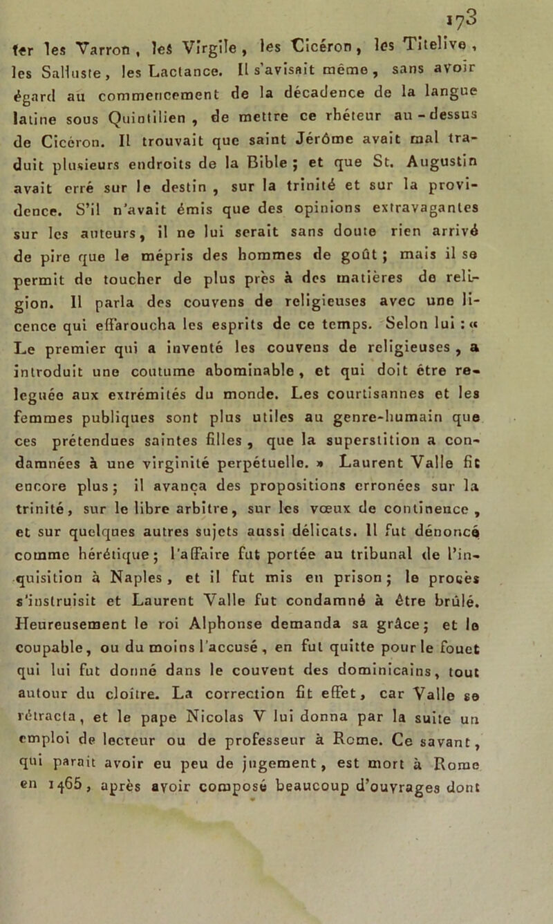 *73 fer les Varron , les Virgile, les Cicéron, les Titelivo , les Sali liste, les Lactance. Il s’avisait même , sans avoir égard au commencement de la décadence de la langue latine sous Quintilien , de mettre ce rhéteur au-dessus de Cicéron. Il trouvait que saint Jérôme avait mal tra- duit plusieurs endroits de la Bible ; et que St. Augustin avait erré sur le destin , sur la trinité et sur la provi- dence. S’il n’avait émis que des opinions extravagantes sur les auteurs, il ne lui serait sans doute rien arrivé de pire que le mépris des hommes de goût ; mais il se permit do toucher de plus près à des matières de reli- gion. Il parla des couvens de religieuses avec une li- cence qui effaroucha les esprits de ce temps. Selon lui : <« Le premier qui a inventé les couvens de religieuses , a introduit une coutume abominable, et qui doit être re- léguée aux extrémités du monde. Les courtisannes et les femmes publiques sont plus utiles au genre-humain que ces prétendues saintes filles , que la superstition a con- damnées à une virginité perpétuelle. » Laurent Valle fie encore plus ; il avança des propositions erronées sur la trinité, sur le libre arbitre, sur les vœux de continence, et sur quelques autres sujets aussi délicats. 11 fut dénoncé comme hérétique; l’a (Faire fut portée au tribunal de l’in- quisition à Naples, et il fut mis en prison; le procès s’instruisit et Laurent Valle fut condamné à être brûlé. Heureusement le roi Alphonse demanda sa grâce; et le coupable, ou du moins l’accusé , en fut quitte pour le fouet qui lui fut donné dans le couvent des dominicains, tout autour du cloître. La correction fit effet, car Valle s© rétracta, et le pape Nicolas V lui donna par la suite un emploi de lecteur ou de professeur à Rome. Ce savant, qui parait avoir eu peu de jugement, est mort à Rome en i-}65, après avoir composé beaucoup d’ouvrages dont