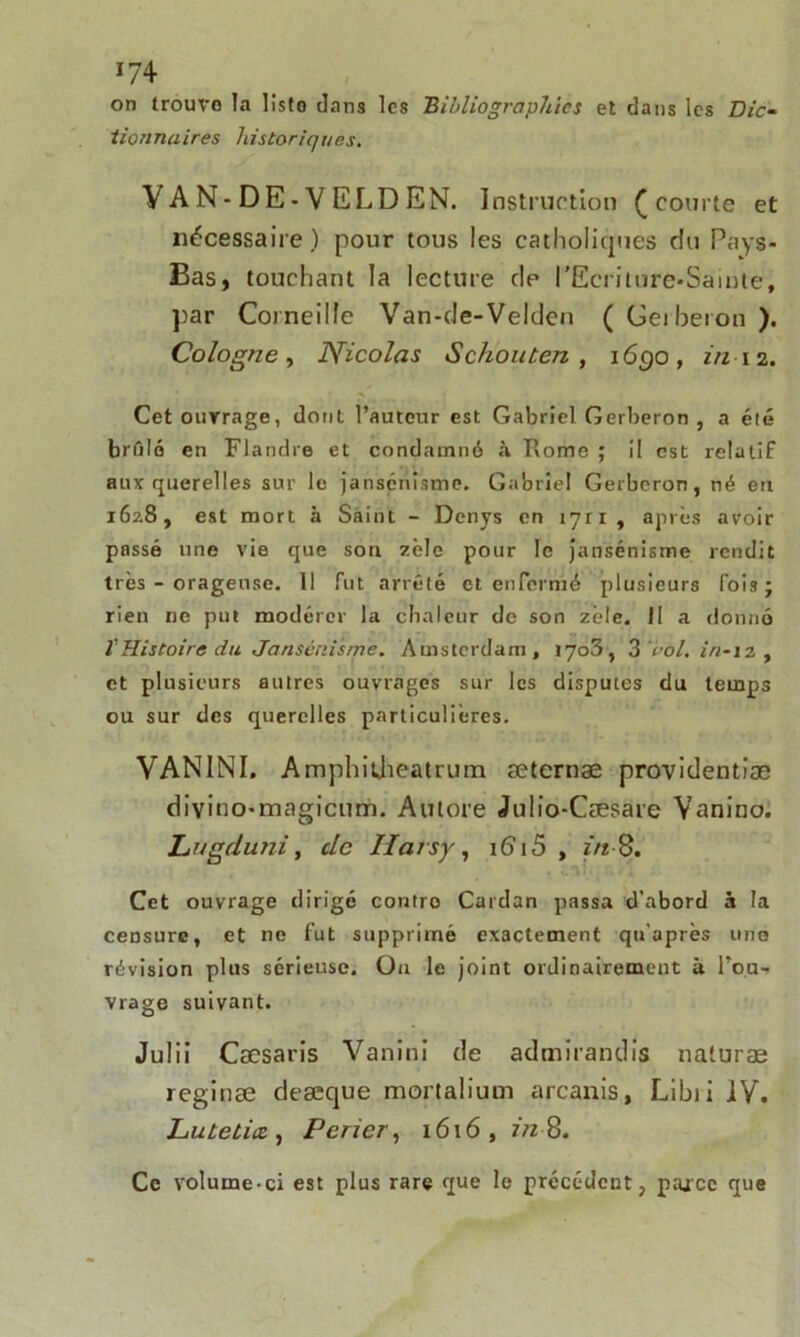 on trouve la liste dans les Bibliographies et dans les Dic- tionnaires historiques. VAN-DE-VE L DE N. Instruction Ç courte et nécessaire) pour tous les catholiques du Pays- Bas, touchant la lecture de l'Ecriture-Sainte, par Corneille Van-cJe-Velden (Gerberon). Cologne, Nicolas Schouten , 1650, in 12. Cet ouvrage, dont l’auteur est Gabriel Gerberon , a été brûlé en Flandre et condamné à Rome ; il est relatif aux querelles sur le jansénisme. Gabriel Gerberon, né en 1628, est mort à Saint - Denys en i7ri, après avoir passé une vie que son zèle pour le jansénisme rendit très - orageuse. Il fut arrêté et enfermé plusieurs fois ; rien ne put modérer la chaleur de son zèle. II a donné ïHistoire du Jansénisme. Amsterdam, I7o3, 3 roi. in-12 , et plusieurs autres ouvrages sur les disputes du temps ou sur des querelles particulières. VANINI. Amphidieatrum æternæ providentiæ divino-magicum. Autore Julio-Cæsare Vanino. Lugduni, de Hais y , 16“ 15 , in 8. Cet ouvrage dirige contro Cardan passa d’abord à la censure, et ne fut supprimé exactement qu’après une révision plus sérieuse. On le joint ordinairement à l’on- vrage suivant. Julii Cæsaris Vanini de admirandis naluræ reginæ deæque mortalium arcanis, Libii IV, Lutetia, Perier, 1616, in 8. Ce volume-ci est plus rare que le précédent, parce que
