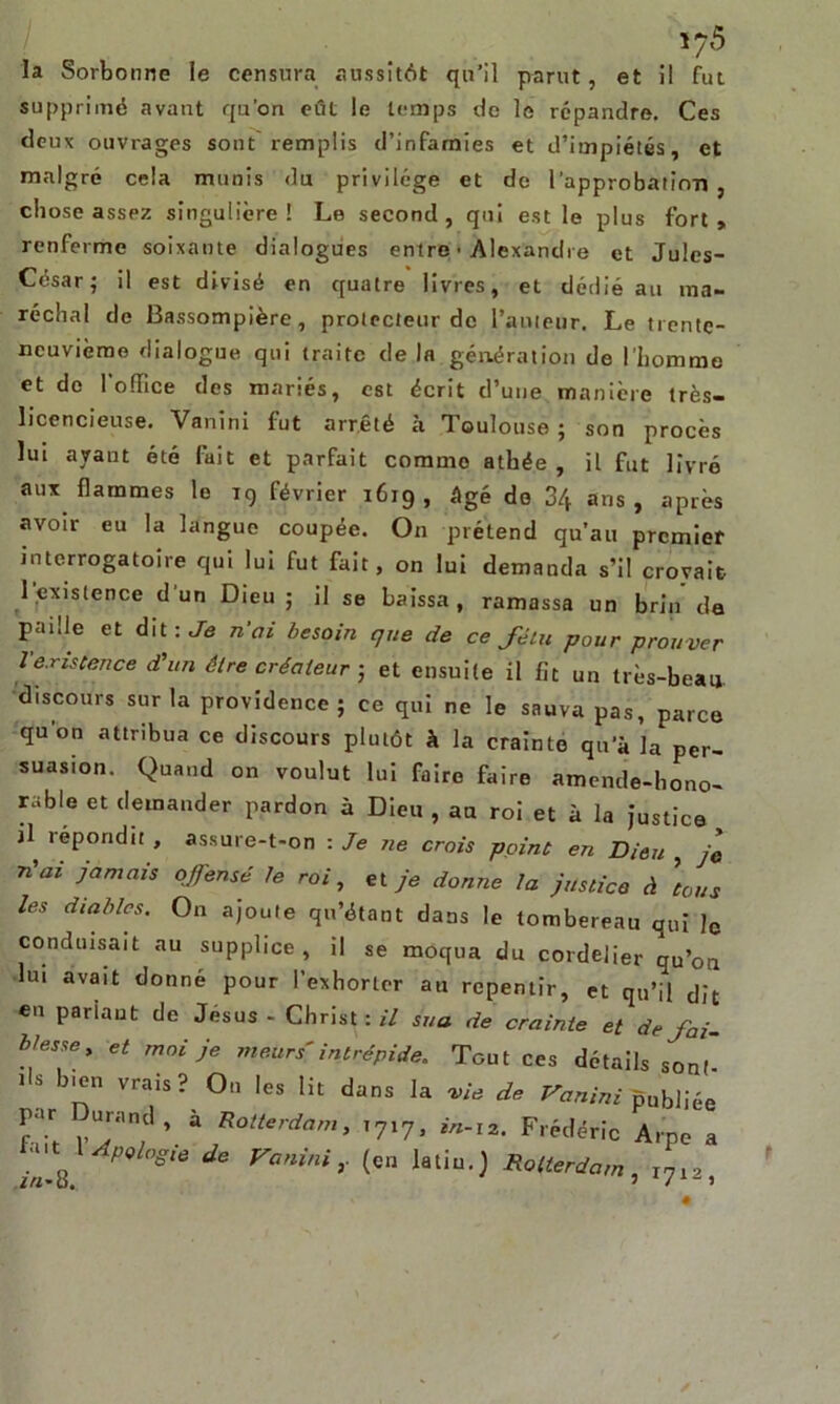 la Sorbonne le censura aussitôt qu’il parut, et il fut supprimé avant qu’on eût le temps de le répandre. Ces deux ouvrages sont remplis d’infamies et d’impiétés, et malgré cela munis du privilège et de l'approbatinT» , chose assez singulière! Le second, qni est le plus fort, renferme soixante dialogues entre • Alexandre et Jules- César; il est divisé en quatre livres, et dédié au ma- réchal de Bassompière, protecteur de l’auteur. Le trente- neuvième dialogue qui traite de la génération de l'homme et do l'office des mariés, est écrit d’une manière très- licencieuse. Vanini fut arrêté à Toulouse; son procès lui ayant été fait et parfait comme athée , il fut livré aux flammes le rg février 1619, âgé do 34 ans, après avoir eu la langue coupée. On prétend qu’au premier interrogatoire qui lui fut fait, on lui demanda s’il croyait 1,existence d’un Dieu; il se baissa, ramassa un brin de paille et dit : Je n’ai besoin que de ce fétu pour prouver lexistence d'un être créateur ; et ensuite il fit un très-beau discours sur la providence; ce qui ne le sauva pas, parce qu’on attribua ce discours plutôt h la crainte qu'à la per- suasion. Quand on voulut lui faire faire amende-hono- rable et demander pardon à Dieu , au roi et à la justice B répondit , assure-t-on : Je ne crois point en Dieu , je n'ai jamais offensé le roi, et je donne la justice à la us les diables. On ajoute qu’étant dans le tombereau qui ]c conduisait au supplice, il se moqua du cordelier qu’on lui avait donné pour l’exhorter au repentir, et qu’il dit en pariant de Jésus - Christ : il sua de crainte et de fai- blesse, et moi je meurs'intrépide. Tout ces détails sont lU ’^n Vrais? 0,1 Ies ^ ^ns la W* de Vanini publiée Z ,“ran;d’ à Rotterdam> T7X7» Frédéric Arpe a • Apologie de Vanini,. (en latiu.) Rotterdam, I712