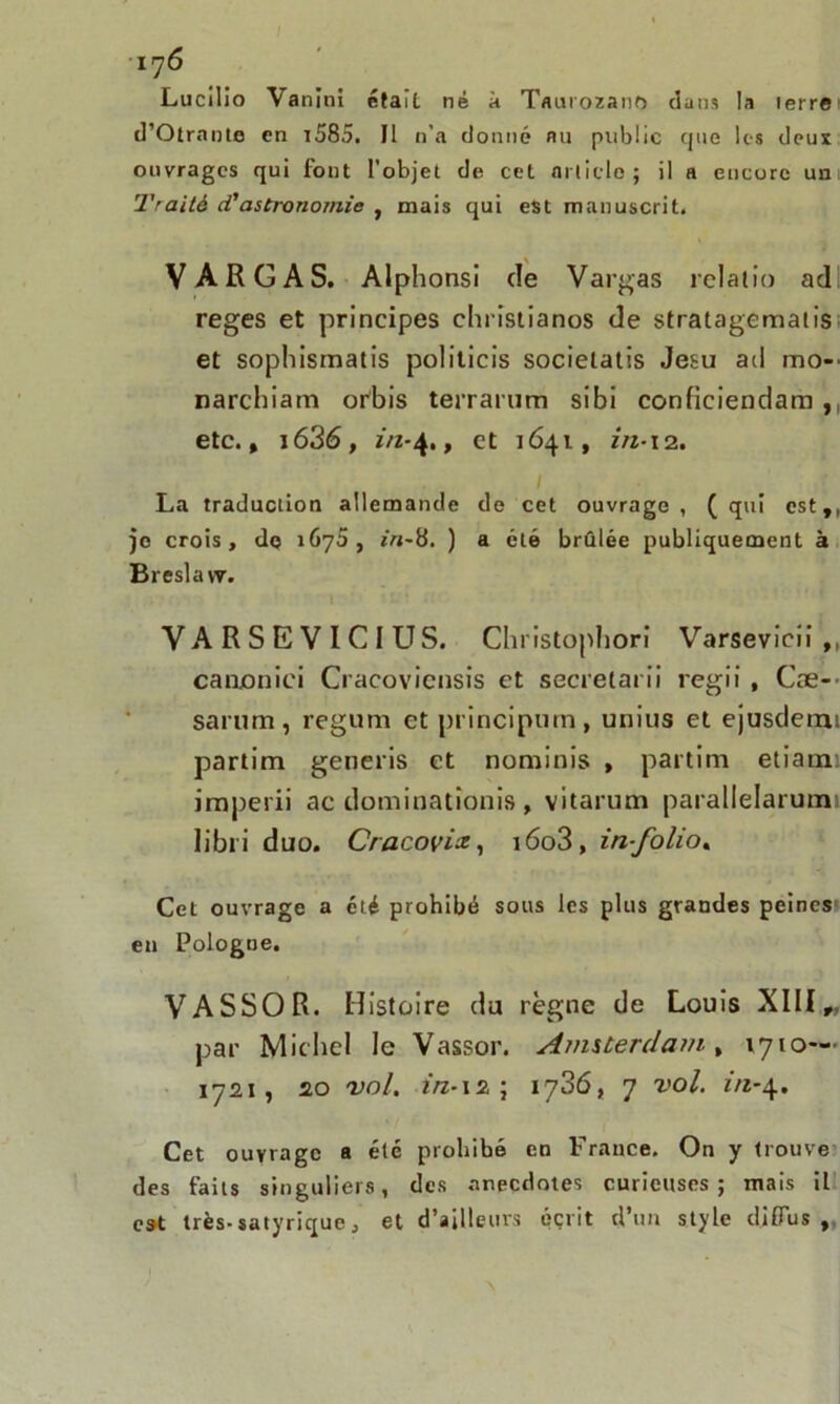 Lucilio Vanini était né à Taurozano dans la terre d’Otrante en i585. Il n’a donné nu public que les deux ouvrages qui font l’objet de cet article ; il a encore un Traité ci'astronomie , mais qui est manuscrit. VA R G A S. Alphonsi de Varias relalio ad reges et principes ebristianos de stratagematis et sopbismatis politicis socielatis Jesu ad mo- narchiam orbis terrarum sibi conficiendam ,, etc., i636, in-4., et 1641, in-12. La traduction allemande de cet ouvrage, (qui est,, je crois, de 167a, r'rt-8. ) a été brûlée publiquement à Breslavy. VARSEVICIUS. Christophori Varsevicii ,, canonici Cracoviensis et secretarii regii, Cæ-- sarum, regum et principurn, unius et ejusdemi partim generis et nominîs , partim etram imperii ac dominationis , vitarum parallelarumi libri duo. Cracovix, iôo3, in-folio. Cet ouvrage a été prohibé sous les plus grandes peines en Pologne. VASSOR. Histoire du règne de Louis XIII „ par Michel le Vassor. Amsterdam, 1710— 1721, 20 vol. in-12; 1736, 7 vol. in-4. Cet ouvrage a été prohibé en France. On y trouve des faits singuliers, des anecdotes curieuses; mais il est très-satyrique, et d’ailleurs écrit d’un style diffus ,