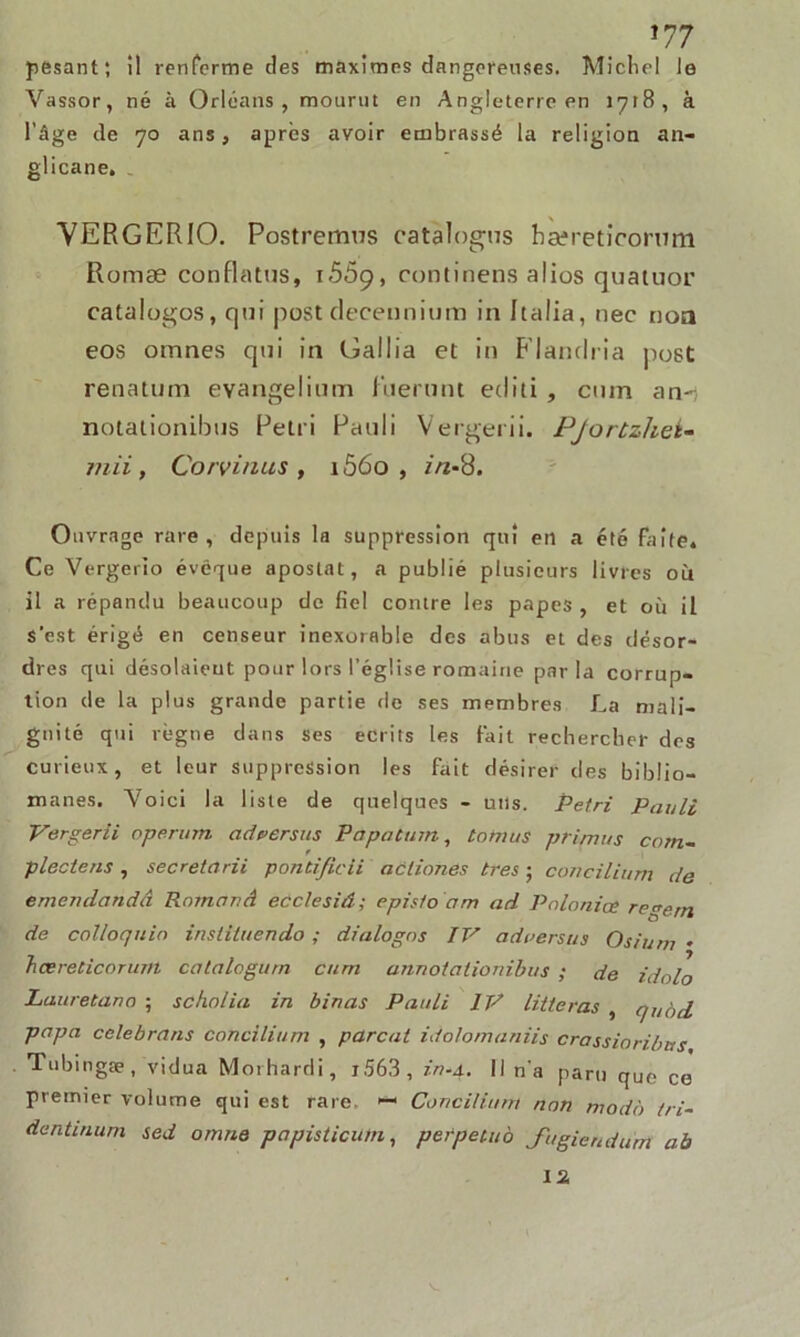 pesant; il renferme des maximes dangereuses. Michel le Vassor, né à Orléans, mourut en Angleterre en 1718, à l'âge de 70 ans, après avoir embrassé la religion an- glicane. VERGERIO. Postremus eatalogus hæreticomm Romæ conflatus, 15ôg, continens alios quatuor catalogos, qui post deceunium in Italia, nec non eos omnes qui in Gallia et in Flandria post renatum evangelium fnerunt editi , cum an-; notationibus Pétri Pauli Vergerii. Pjortzhet- mii, Continus , 1Ô60 , in-8. Ouvrage rare, depuis la suppression qui en a été faîte. Ce Vergerîo évêque apostat, a publié plusieurs livres où il a répandu beaucoup de fiel contre les papes, et où il s'est érigé en censeur inexorable des abus et des désor- dres qui désolaient pour lors l’église romaine parla corrup- tion de la plus grande partie de ses membres La mali- gnité qui règne dans ses écrits les Fait rechercher des curieux, et leur suppression les fait désirer des biblio- manes. 'Voici la liste de quelques - uns. Pétri Pauli Vergerii operum adverses Papatum, tonies primas com- plectens , secretarii ponti/icii actiones très • concilium de emendandâ Romand ecclesiâ; epistodm ad Palonice re^ern de colloquin instituendo ; dialogos IV adverses Osium * hœreticorum catalogurn cum annotationibus ; de idolo Lauretano ; scholia in binas Pauli IV litteras , qeàd papa celebrans concilium , parent idolomaniis crassioribus Tubingæ, vidua Morhardi, iS63, in-4. Il n'a paru que ce premier volume qui est rare. 1 Conciliant non modo tri- dentuium sed omne papisticum, perpeteo J'ugieridurrt aù 12.