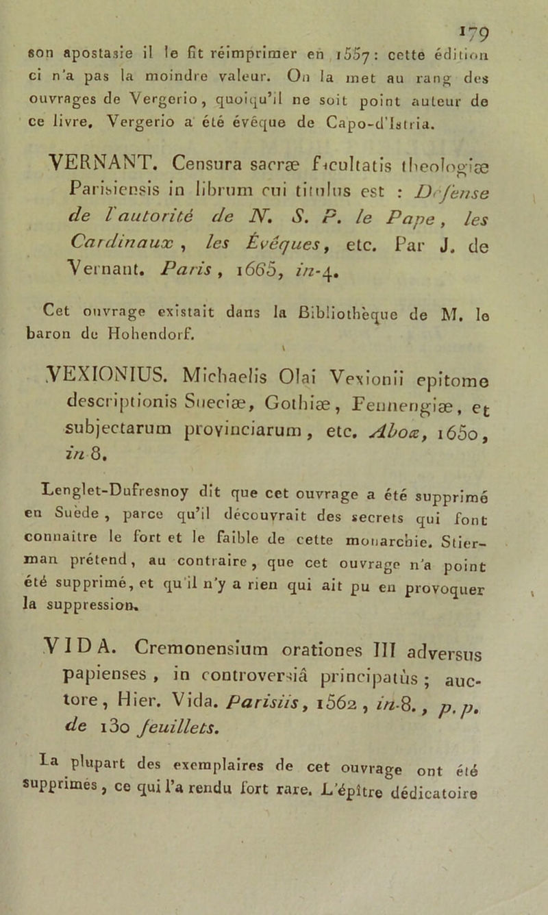 l?9 son apostasie il le fit réimprimer en 1557 : cette édition ci n’a pas la moindre valeur. On la met au rang des ouvrages de Vergcrio, quoiqu’il ne soit point auteur do ce livre. Vergerio a été évêque de Capo-d’lslria. VERNANT. Censura saoræ fbcuhatis theologiæ Pa risiensis in librum oui titulus est : Défense de T autorité de N. S. P. le Pape, les Cardinaux , les Évêques, etc. Par J. de Veinant. Paris , 1665, in-4. Cet ouvrage existait dans la Bibliothèque de M. le baron de Hohendorf. \ VEXIONIUS. Michaelis Olai Vexionii epitome descriptionis Sueciæ, Gothiæ, Fennerigiæ, et subjectarum proyinciarum , etc. Abox, i65o, in 8. Lenglet-Dufresnoy dit que cet ouvrage a été supprimé en Suède , parce qu’il découvrait des secrets qui font connaître le fort et le faible de cette monarchie. Stier- man prétend, au contraire , que cet ouvrage n’a point été supprimé, et qu il n’y a rien qui ait pu en provoquer la suppression. VIDA. Cremonensium orationes III adversus papienses , in controversiâ principatùs ; auc- tore, Hier. Vida. Parisiis, i5Ô2, in-S., p, p. de i3o feuillets. la plupart des exemplaires de cet ouvrage ont été supprimes, ce qui l’a rendu fort rare. JL’épître dédicatoire