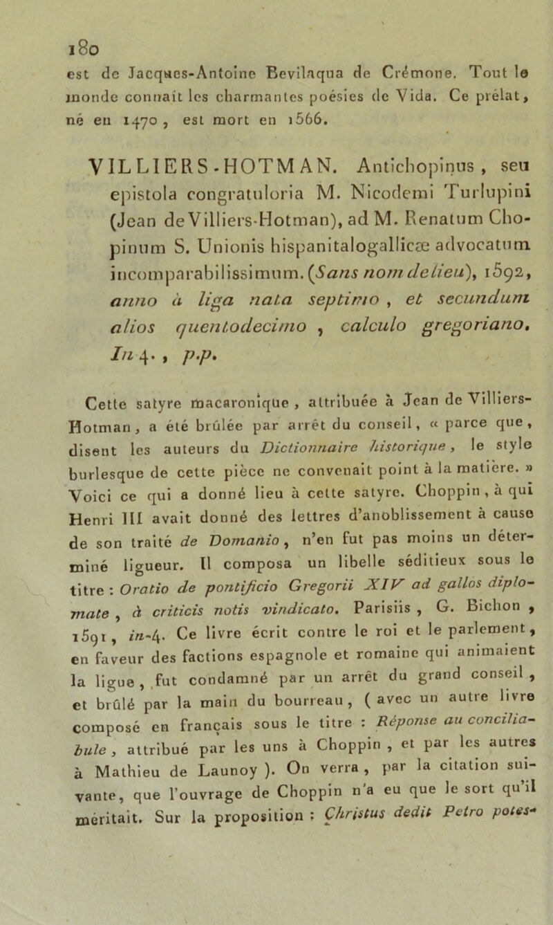 est de Jacques-Antoine Bevilaqua de Crémone. Tout lo monde connaît les charmantes poésies de Vida. Ce prélat, né eu 1470, est mort en i566. V IL LI E R S - HOTM AN. Antichopinus , seu epistola congratuloria M. Nicodemi Turlupini (Jean de Villiers-Hotman), ad M. Renatum Cho- pinum S. Unionis hispanitalogallicæ advocatmn incomparahilissimnm. {Sans nom. de lieu), 1692, anno à liga naia septin/o , et secundum a/ios quenlodecimo , calculo gregoriano. In 4* 1 P*P* Cette satyre rüacaroniqüe , attribuée à Jean de Villiers- Hotman, a été brûlée par arrêt du conseil, « parce que, disent les auteurs du Dictionnaire historique, le style burlesque de cette pièce ne convenait point à la matière. » Voici ce qui a donné lieu à cette satyre. Choppin,àqui Henri III avait donné des lettres d’anoblissement à causo de son traité de Domanio , n’en fut pas moins un déter- miné ligueur. Il composa un libelle séditieux sous le titre : O ratio de pontificio Gregorii XIV ad gallos diplo- mate , à criticis notis vindicato. Parisiis , G. Bichon , i5c)i, in~4. Ce livre écrit contre le roi et le parlement, en faveur des factions espagnole et romaine qui animaient la ligue,.fut condamné par un arrêt du grand conseil, et brûlé par la main du bourreau , ( avec un autre livre composé en français sous le titre : Réponse au concilia- bule , attribué par les uns à Choppin , et par les autres à Mathieu de Launoy ). On verra , par la citation sui- vante, que l’ouvrage de Choppin n a eu que le sort qu il méritait. Sur la proposition ; Çhristus dédit Petro potes-