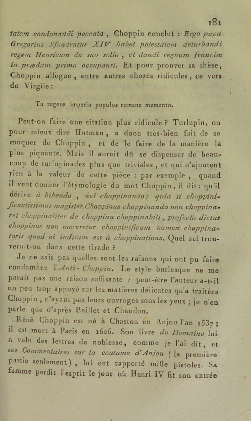 tatem condonandi peccata , Choppin conclut : Ergo papa Gregorius S fondra tus XIV habet polestatem deturbandi regem Henricum de suo solio , et dandi regm/m francise in prœdarn primo occupanti. Et pour prouver sa thèse, Choppin allègue, entre autres choses ridicules, ce vers de Virgile: Tu regere imperio populos romane memento. Peut-on faire une citation plus ridicule? Turlupin, ou pour mieux dire Hotman , a donc très-bien fait de se moquer de Choppin , et de le faire de la manière la plus piquante. Mais il aurait dû se dispenser de beau- coup de turlupinades plus que triviales , et qui n’ajoutent rien à la valeur de cette pièce : par exemple , quand il veut donner I étymologie du mot Choppin, il dit: qu’il dérive à Inbendo , vel choppinando ; cjuia si choppini- Jicentissimus magisler Choppinus choppinando non choppina- rel choppmaliter de choppina choppinabili , projectb dictas choppinus non mercrctur choppinificum nomert choppina- toris quod ei indituni est à choppinatione. Quel sel trou- vera-t-on dans cette tirade ? Je ne sais pas quelles sont les raisons qui ont pu faire condamner 1 'Xnti • Choppin. Le style burlesque ne me parait pas une raison suffisante .• peut-être l’auteur a-t-il un peu trop appuyé sur les matières délicates qu’a traitées Choppin , n’ayant pas leurs ouvrages sous les yeux • je n’en parle que d’après Baillct et Chaudon. Réné Choppin est né à Chaston en Anjou l’an i53y ; il est mort à Paris en 1606. Son livre du Domaine lui <1 valu des lettres de noblesse, comme je l’ai dit, et ses Commentaires sur ta coutume d'Anjou ( la première partie seulement) , lui ont rapporté mille pistoles. Sa femme perdit l’esprit le jour où Henri IV fît son entrée