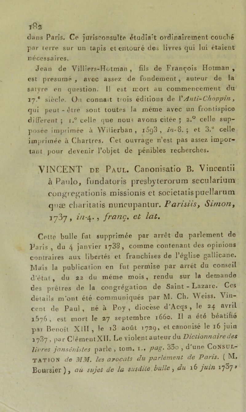 1^2 dans Paris. Ce jurisconsulte étudia't ordinairement couclié par terre sur un tapis et entouré des livres qui lui étaient nécessaires. Jean de Villiers-FTutman , fils de François Hotman , est présumé , avec assez de fondement, auteur de la satyre en question. 1! est mort au commencement du 17.* siècle. Ou connaît trois éditions de VAnti-Chdppin, qui peut - être sont toutes la même avec un frontispice different ; i.° celle que nous avons citée ; 2.0 celle sup- posée imprimée à Wilierban , i5q3 , *«-8.; et 3.ü celle imprimée à Chartres. Cet ouvrage n’est pas assez impor- tant pour devenir l’objet de pénibles recherches. VINCENT de Paul. Canonisatio B. Vincentii à Panlo, fundatoris presbj teroi um secularium congiegationis missionis et societatispuellarum cpiæ charilatis nunrupanlur. Farisiis, Si/non, 3737, in-4., franc, et lat. Celte bulle fut supprimée par arrêt du parlement de Paris , du 4 janvier 1738, comme contenant des opinions contraires aux libertés et franchises de l’église gallicane. Mais la publication en fut permise par arrêt du conseil d’état, du 22 du même mois, rendu sur la demande des prêtres de la congrégation de Saint - Lazare. Ces détails m'ont été communiqués par M. Ch. Weiss. Vin- cent de Paul, né à Poy , diocèse d’Acqs , le 24 avril 1576, est mort le 27 septembre 1660. Il a été béatifié par Benoît XllI , le i3 août 1729. et canonisé le 16 juin 17.87 , par Cément XII. Le violent auteur du Dictionnaire des litres jansénistes parle, tom. t., pag. 33o , d une Consul- tation de MM. les avocats du parlement de Paris. ( M. Boursier), au sujet de la susdite bulle , du 16 juin 17^7»