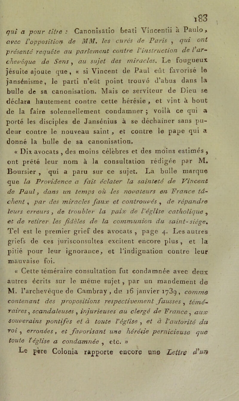 I ï83 qui a pour titre : Canonisatio beati Vincentii à Paulo, avec L'opposition de MM. les curés de Paris , qui ont présente requête au parlement contre l'instruction de l ar- chevêque de Sens, au sujet des miracles. Le fougueux, jésuite ajoute que , « si Vincent de Paul eût favorisé le jansénisme, le parti n’eût point trouvé d’abus dans la bulle de sa canonisation. Mais ce serviteur de Dieu se déclara hautement contre cette hérésie , et vint à bout de la faire solennellement condamner ; voilà ce qui a porté les disciples de Jansénius à se déchaîner sans pu- deur contre le nouveau saint , et contre le pape qui a donné la bulle de sa canonisation. « Dix avocats , des moins célèbres et des moins estimés , ont prêté leur nom à la consultation rédigée par M. Boursier , qui a paru sur ce sujet. La bulle marque que la Providence a fait éclater la sainteté de Vincent de Paul, dans un temps où les novateurs en France tâ- chent , par des miracles faux et conirouvés , de répandre leurs erreurs, de troubler la paix de l'église catholique , et de retirer les fidèles de la communion du saint- siège. Tel est le premier grief des avocats , page 4. Les autres griefs de ces jurisconsultes excitent encore plus, et la pitié pour leur ignorance, et l’indignation contre leur mauvaise foi. « Cette téméraire consultation fut condamnée avec deux autres écrits sur le même sujet, par un mandement de M. l’archevêque de Cambray , du j6 janvier 1789 , comme contenant des propositions respectivement fausses, témé- raires , scandaleuses, injurieuses au clergé de France, aux Souverains pontifes et à toute l'église , et à l'autorité dis roi , erronées , et favorisant une hérésje pernicieuse que toute l'église a condamnée , etc. » Le père Colonia rapporte encore une Lettre d'un