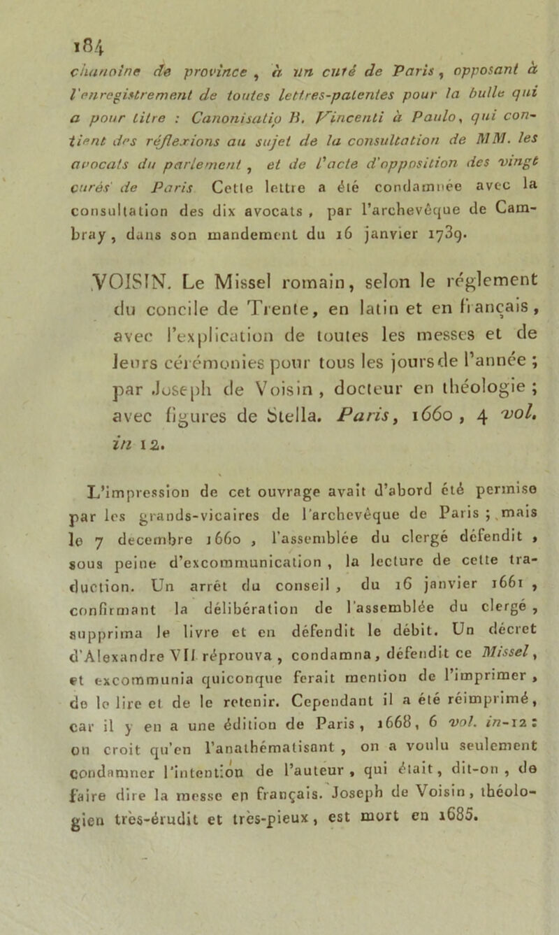 chanoine de province , à un curé de Paris , opposant à l'enregistrement de toutes lettres-patentes pour la bulle qui a pour titre : Canonisatip B. Pincenli à Paulo, qui con- tient des réflexions au sujet de la consultation de MM. les avocats du parlement , et de l'acte d'opposition des vingt curés' de Paris Cetle lettre a été condamnée avec la consultation des dix avocats , par l’archevêque de Cam- bray , dans son mandement du 16 janvier 1789. VOISIN. Le Missel romain, selon le réglement du concile de Trente, en latin et en liançais, avec l’explication de toutes les messes et de leurs cérémonies pour tous les joursde l’année ; par Joseph de Voisin , docteur en théologie ; avec figures de Stella. Paris, 1660 , 4 vol. in ta. L’impression de cet ouvrage avait d’abord été permise par les grands-vicaires de l'archevêque de Paris;,mais le 7 décembre 1660 , l’assemblée du clergé défendit , sous peine d’excommunication , la lecture de cette tra- duction. Un arrêt du conseil , du 16 janvier 1661 , confirmant la délibération de l’assemblée du clergé , supprima le livre et en défendit le débit. Un décret d’Alexandre VII réprouva, condamna , défendit ce Missel, et excommunia quiconque ferait mention de l’imprimer , do le lire et de le retenir. Cependant il a été réimprimé, car il j en a une édition de Paris, 166b, 6 vol. in-izz ou croit qu’en l’analhématisont , on a voulu seulement Condamner l'intention de l’auteur, qui était, dit-on, de faire dire la messe en français. Joseph de Voisin, théolo- gien très-érudit et très-pieux, est mort en iG85.
