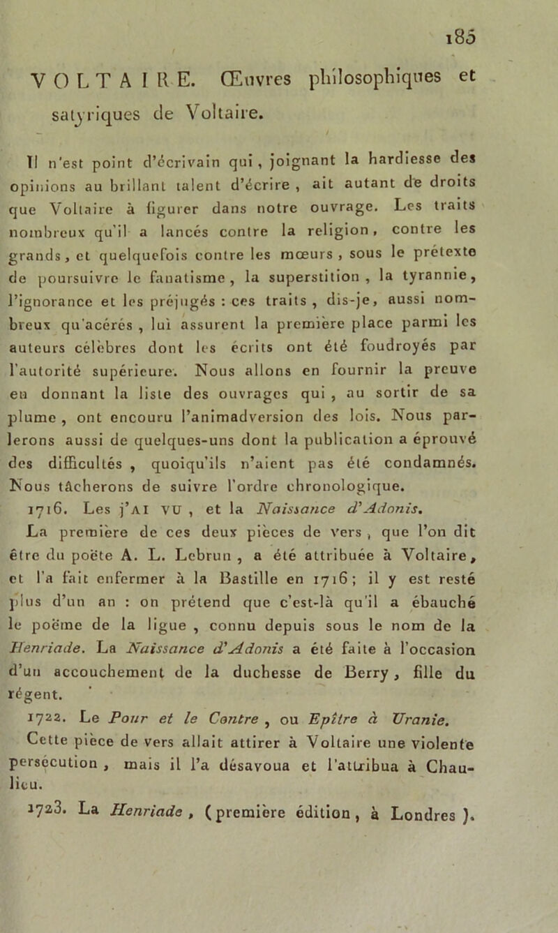 VOLTA IRE. Œuvres philosophiques et satiriques de Voltaire. — t i , . Tl n'est point d’écrivain qui, joignant la hardiesse des opinions au brillant talent d’écrire , ait autant de droits que Voltaire à figurer dans notre ouvrage. Les traits nombreux qu’il a lancés contre la religion, contre les grands, et quelquefois contre les mœurs, sous le prétexte de poursuivre le fanatisme, la superstition, la tyrannie, l’ignorance et les préjugés : ces traits, dis-je, aussi nom- breux qu'acérés , lui assurent la première place parmi les auteurs célèbres dont les écrits ont été foudroyés par l’autorité supérieure. Nous allons en fournir la preuve eu donnant la liste des ouvrages qui , au sortir de sa plume , ont encouru l’animadversion des lois. Nous par- lerons aussi de quelques-uns dont la publication a éprouvé des difficultés , quoiqu’ils n’aient pas été condamnés. Nous tâcherons de suivre l’ordre chronologique. 1716. Les j’ai vu , et la Naissance d'Adonis. La première de ces deux pièces de vers , que l’on dit être du poète A. L. Lebrun , a été attribuée à Voltaire, et l’a fait enfermer à la Bastille en 1716; il y est resté plus d’un an : on prétend que c’est-là qu’il a ébauché le poème de la ligue , connu depuis sous le nom de la Henriade. La Naissance d'Adonis a été faite à l’occasion d’un accouchement de la duchesse de Berry, fille du régent. 1722. Le Pour et le Contre , ou Epîlre à TJranie. Cette pièce de vers allait attirer à Voltaire une violente persécution , mais il l’a désavoua et l'attribua à Chau- lieu. 172,3. La Henriade, (première édition, à Londres).