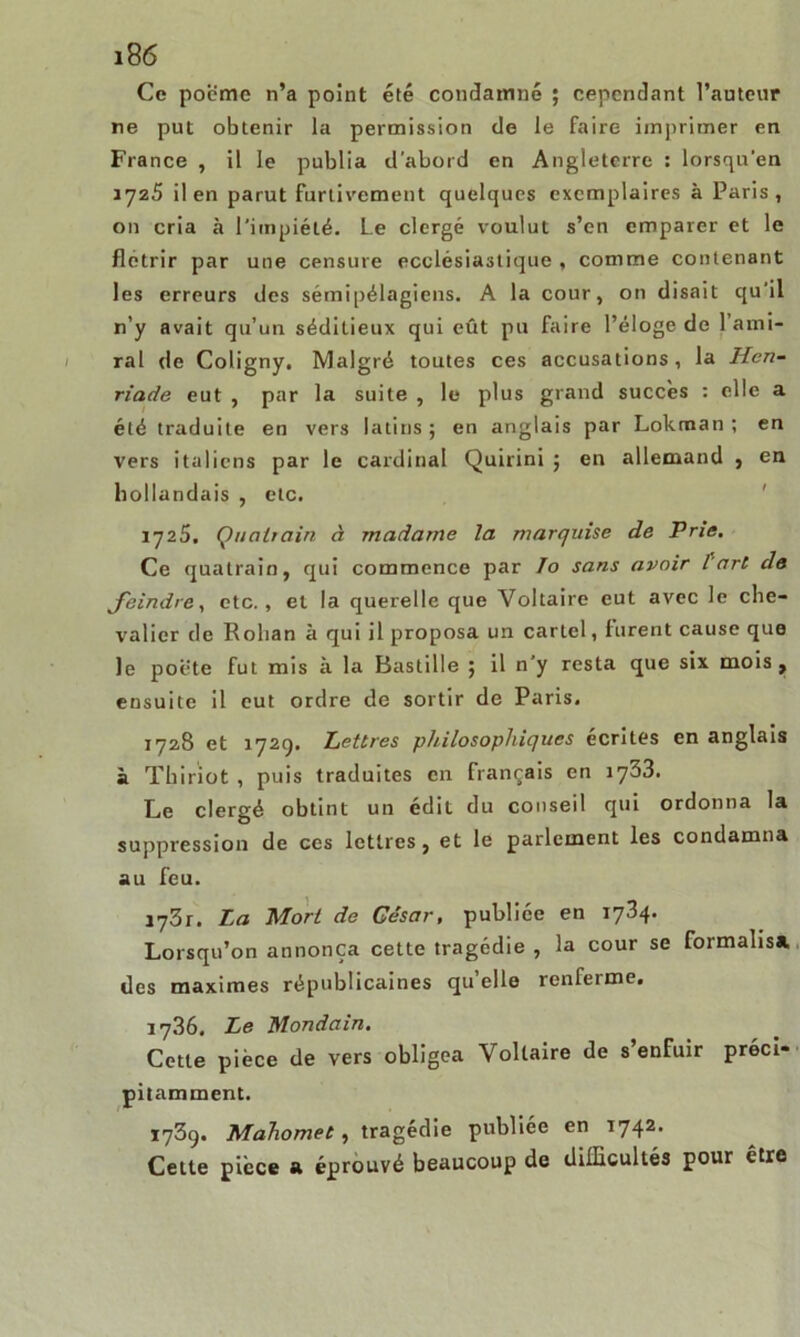 Ce poème n’a point été condamné ; cependant l’auteur ne put obtenir la permission de le faire imprimer en France , il le publia d’abord en Angleterre : lorsqu’en 1725 il en parut furtivement quelques exemplaires à Paris, on cria à l'impiété. Le clergé voulut s’en emparer et le flétrir par une censure ecclésiastique , comme contenant les erreurs des sémipélagiens. A la cour, on disait qu'il n’y avait qu’un séditieux qui eût pu faire l’éloge de 1 ami- ral de Coligny. Malgré toutes ces accusations, la Hen- riade eut , par la suite , le plus grand succès : elle a été traduite en vers latins; en anglais par Lokman ; en vers italiens par le cardinal Quirini ; en allemand , en hollandais , etc. 1725. Quatrain à madame la marquise de Prie. Ce quatrain, qui commence par Io sans avoir l'art de feindre, etc., et la querelle que Voltaire eut avec le che- valier de Rohan à qui il proposa un cartel, lurent cause que le poete fut mis à la Bastille ; il n’y resta que six mois , ensuite il eut ordre de sortir de Paris. 1728 et 1729. Lettres philosophiques écrites en anglais à Thiriot , puis traduites en français en 1733. Le clergé obtint un édit du conseil qui ordonna la suppression de ces lettres, et le parlement les condamna au feu. iq3i. La Mort de César, publiée en 1734. Lorsqu’on annonça cette tragédie , la cour se foimalisa. des maximes républicaines qu elle renferme. 1736. Le Mondain. Cette pièce de vers obligea Voltaire de s enfuir préci* pitamment. 1739. Mahomet, tragédie publiée en i742. Cette pièce a éprouvé beaucoup de difficultés pour être