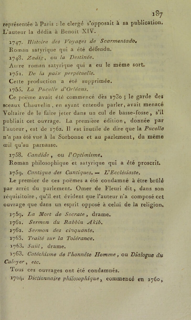 représentée à Paris : le clergé s’opposait à sa publication. L’auteur la dédia à Benoit XIV. 1747. Histoire des Voyages de Scarmentado« Roman satyrique qui a été défendu. 1748. Zadigy ou la Destinée. Amre roman satyrique qui a eu le même sort. Ï7S1. De ht paix perpétuelle. Cette production a été supprimée. 1755. La P ocelle d’Orléans. Ce poème avait été commencé dès 1780 ; le garde des sceaux Chauvelin , en ayant entendu parler, avait menacé Voltaire de le faire jeter dans un cul de basse-fosse, s’il publiait cet ouvrage. La première édition, donnée par l’auteur, est de 1762. Il est inutile de dire que la Pucelle n'a pas été vue à la Sorbonne et au parlement, du même oeil qu’au parnassc. 1758. Candide, ou VOptimisme. Roman philosophique et satyrique qui a été proscrit, 1759. Cantique des Cantiques. >— L’Ecclésiaste. Le premier de ces poèmes a été condamné à être brûlé par arrêt du parlement. Orner de Fleuri dit, dans son réquisitoire, qu’il est évident que l’auteur n’a composé cet ouvrage que dans un esprit opposé à celui de la religion, 1759. La Mort de Socrate, drame. 1761. Sermon du Rabbin Akib. J 762. Sermon des cinquante. 1763. Traité sur la Tolérance. 1763. Suiil, drame. 1763. Catéchisme de l'honnête Homme, ou Dialogue du Caloyer, etc. Tous ces ouvrages ont été condamnés. 1704. Dictionnaire philosophique, commencé en 1760,