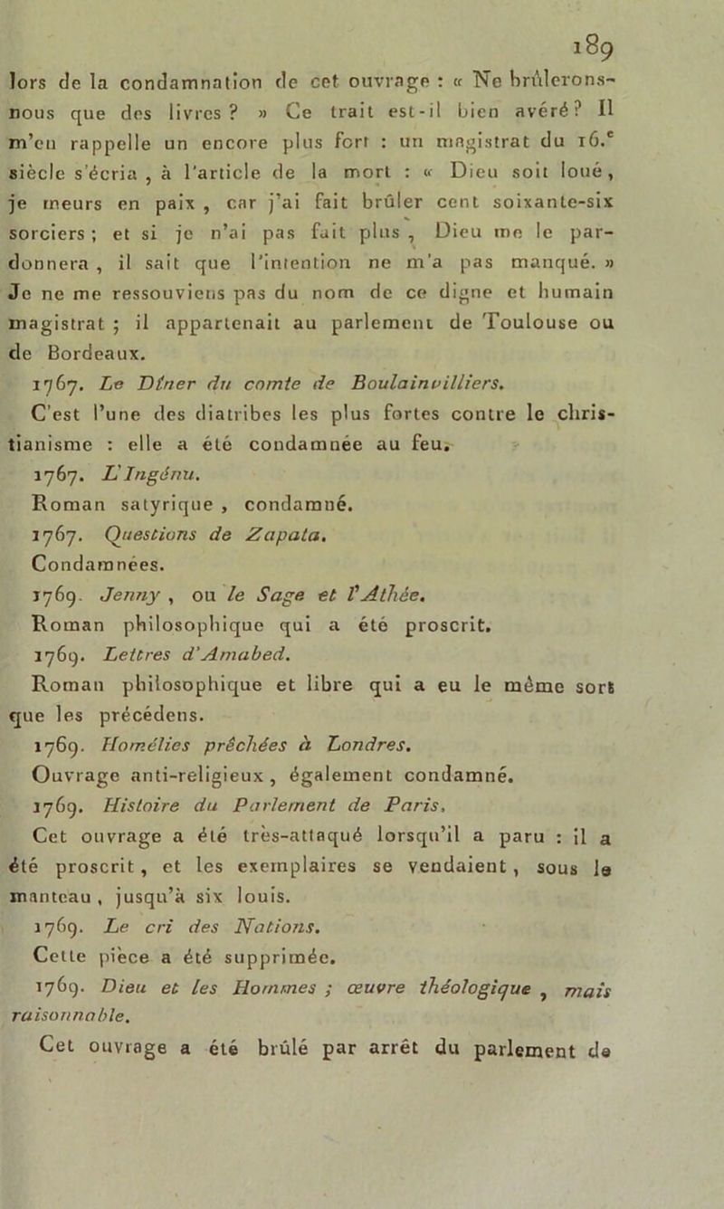 lors de la condamnation de cet ouvrage : « Ne brûlerons- nous que des livres? » Ce trait est-il bien avéré? Il m’en rappelle un encore plus fort : un magistrat du r6.e siècle s’écria, à l'article de la mort : «• Dieu soit loué, je meurs en paix , car j’ai fait brûler cent soixante-six sorciers; et si je n’ai pas fait plus , Dieu me le par- donnera , il sait que l’intention ne m'a pas manqué. » Je ne me ressouviens pas du nom de ce digne et humain magistrat ; il appartenait au parlement de Toulouse ou de Bordeaux. 1767, Le Dtrier du comte de Boulainvilliers. C’est l’une des diatribes les plus fortes contre le chris- tianisme : elle a été condamnée au feu. 1767. L'Ingénu. Roman satyrique , condamné. 1767. Questions de Zapata. Condamnées. 176g. Jenny , ou le Sage et VAthée. Roman philosophique qui a été proscrit. 1769. Lettres d'Amabed. Roman philosophique et libre qui a eu le même sort que les précédens. 1769. Homélies prêchées à Londres. Ouvrage anti-religieux, également condamné. j769. Histoire du Parlement de Paris, Cet ouvrage a été très-attaqué lorsqu’il a paru : il a été proscrit, et les exemplaires se vendaient, sous la manteau , jusqu’à six louis. 1769. Le cri des Nations. Cette pièce a été supprimée. 1769. Dieu et les Hommes ; œuvre théologique , mais raisonnable. Cet ouvrage a été brûlé par arrêt du parlement de